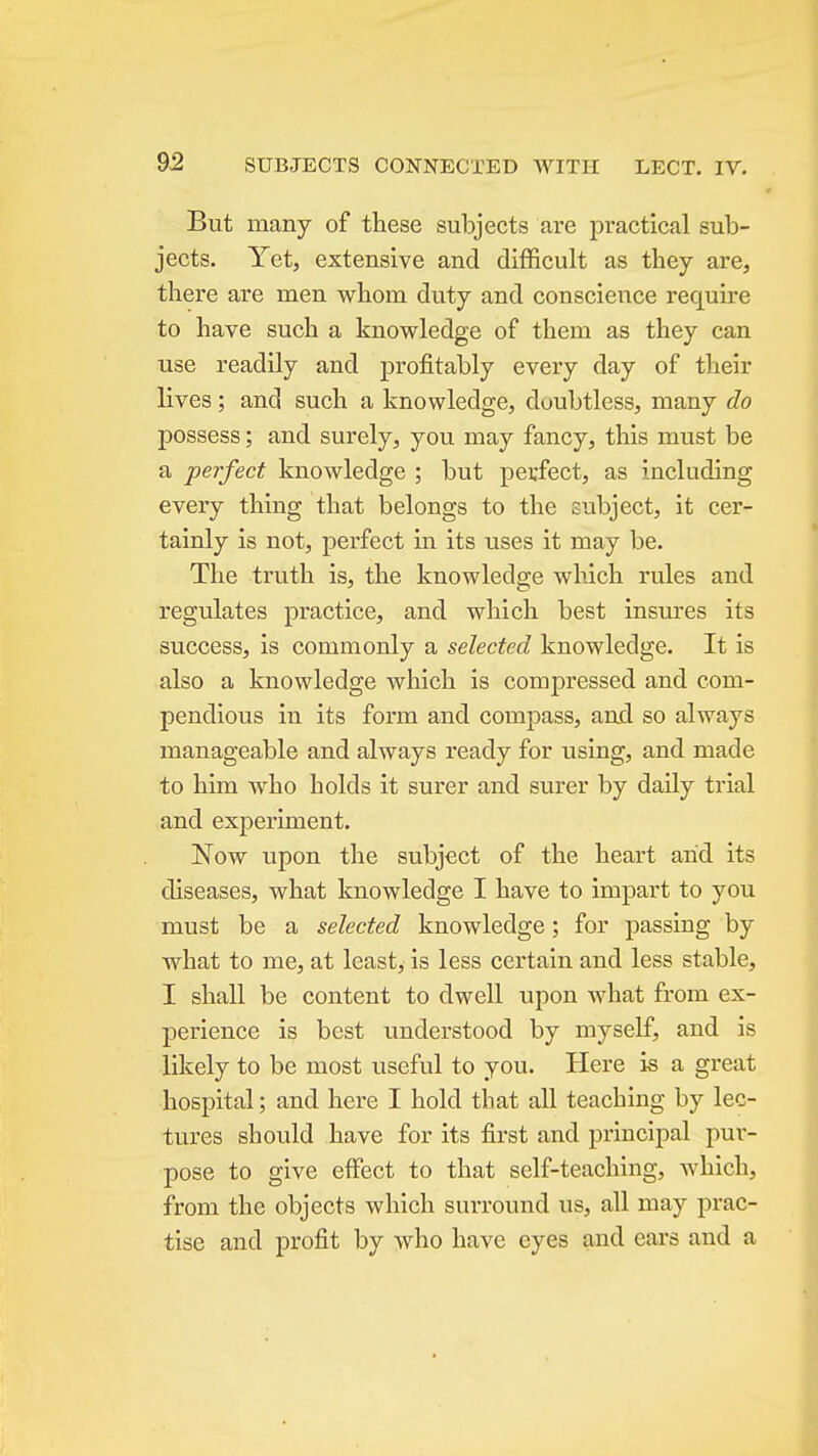 But many of these subjects are practical sub- jects. Yet, extensive and difficult as they are, there are men whom duty and conscience require to have such a knowledge of them as they can use readily and profitably every day of their lives; and such a knowledge, doubtless, many do possess; and surely, you may fancy, this must be a perfect knowledge ; but perfect, as including every thing that belongs to the subject, it cer- tainly is not, perfect in its uses it may be. The truth is, the knowledge which rules and regulates practice, and which best insures its success, is commonly a selected knowledge. It is also a knowledge which is compressed and com- pendious in its form and compass, and so always manageable and always ready for using, and made to him who holds it surer and surer by daily trial and experiment. Now upon the subject of the heart arid its diseases, what knowledge I have to impart to you must be a selected knowledge; for passing by what to me, at least, is less certain and less stable, I shall be content to dwell upon what from ex- perience is best understood by myself, and is likely to be most useful to you. Here is a great hospital; and hei'e I hold tbat all teaching by lec- tures should have for its first and principal pur- pose to give effect to that self-teaching, which, from the objects which surround us, all may prac- tise and profit by who have eyes and ears and a