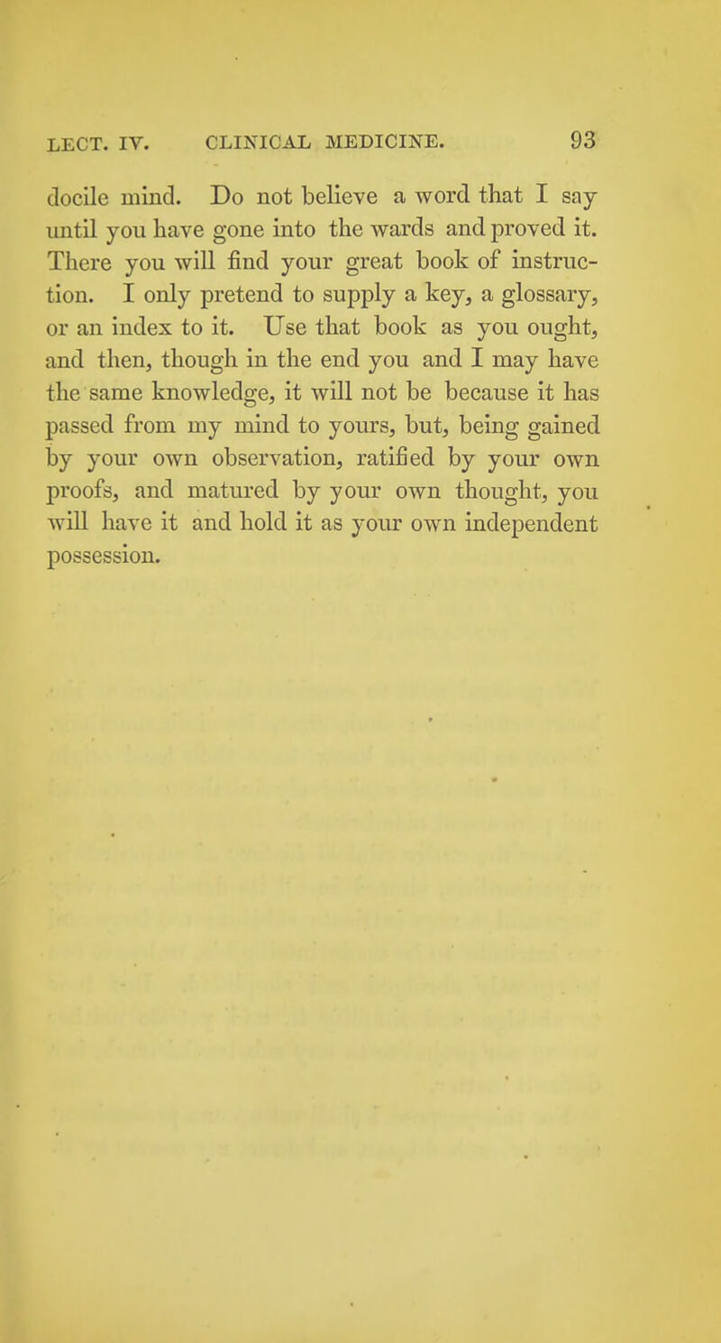 docile mind. Do not believe a word that I say until you have gone into the wards and proved it. There you will find your great book of instruc- tion. I only pretend to supply a key, a glossary, or an index to it. Use that book as you ought, and then, though in the end you and I may have the same knowledge, it will not be because it has passed from my mind to yours, but, being gained by your own observation, ratified by your own proofs, and matured by your own thought, you will have it and hold it as your own independent possession.