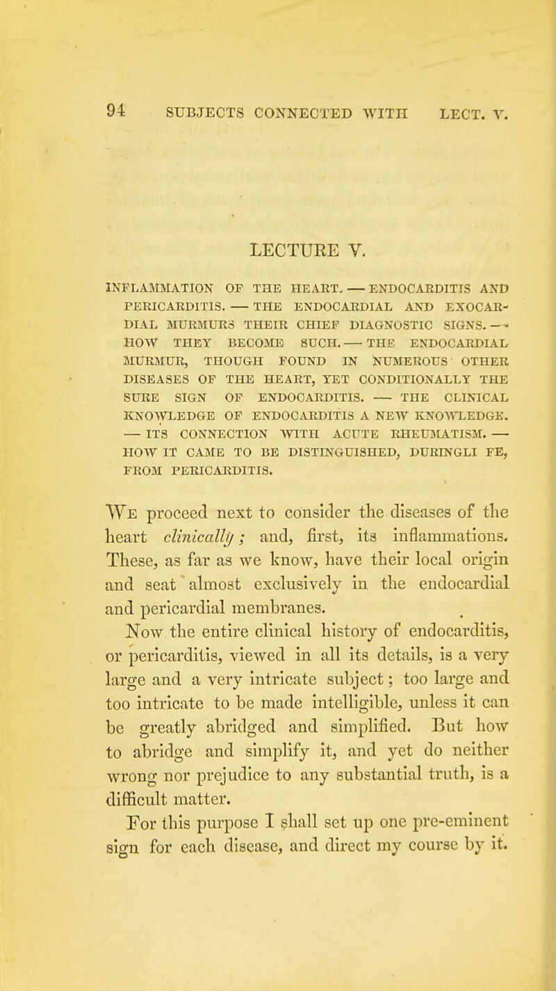 LECTURE V. INFLASIMATION OP THE HEART. — ENDOCARDITIS AND PERICARDITIS. THE ENDOCARDIAL AND EXOCAR- DIAL MURMURS THEIR CHIEF DIAGNOSTIC SIGNS. HOW THEY BECOME SUCH. THE ENDOCARDIAL MURMUR, THOUGH POUND IN NUMEROUS OTHER DISEASES OP THE HEART. YET CONDITIONALLY THE SURE SIGN OP ENDOCARDITIS. THE CLI^^CAL KNOWLEDGE OP ENDOCARDITIS A NEW KNO\TLEDGE. — ITS CONNECTION WITH ACUTE RHEUjMATISM. — HOW IT CAJVIE TO BE DISTINGUISHED, DURINGLI FE, FROM PERICARDITIS. VVe proceed next to consider the diseases of tlie heart clinically; and, first, its inflammations. These, as far as we know, have their local origin and seat almost exclusively in the endocardial and pericardial membranes. Now the entire clinical history of endocarditis, or pericarditis, viewed in all its details, is a very large and a very intricate svibject; too large and too intricate to be made intelligible, unless it can be greatly abridged and simplified. But how to abridge and simplify it, and yet do neither wrong nor prejudice to any substantial truth, is a difficult matter. For this purpose I shall set up one pre-eminent sign for each disease, and direct my course by it.