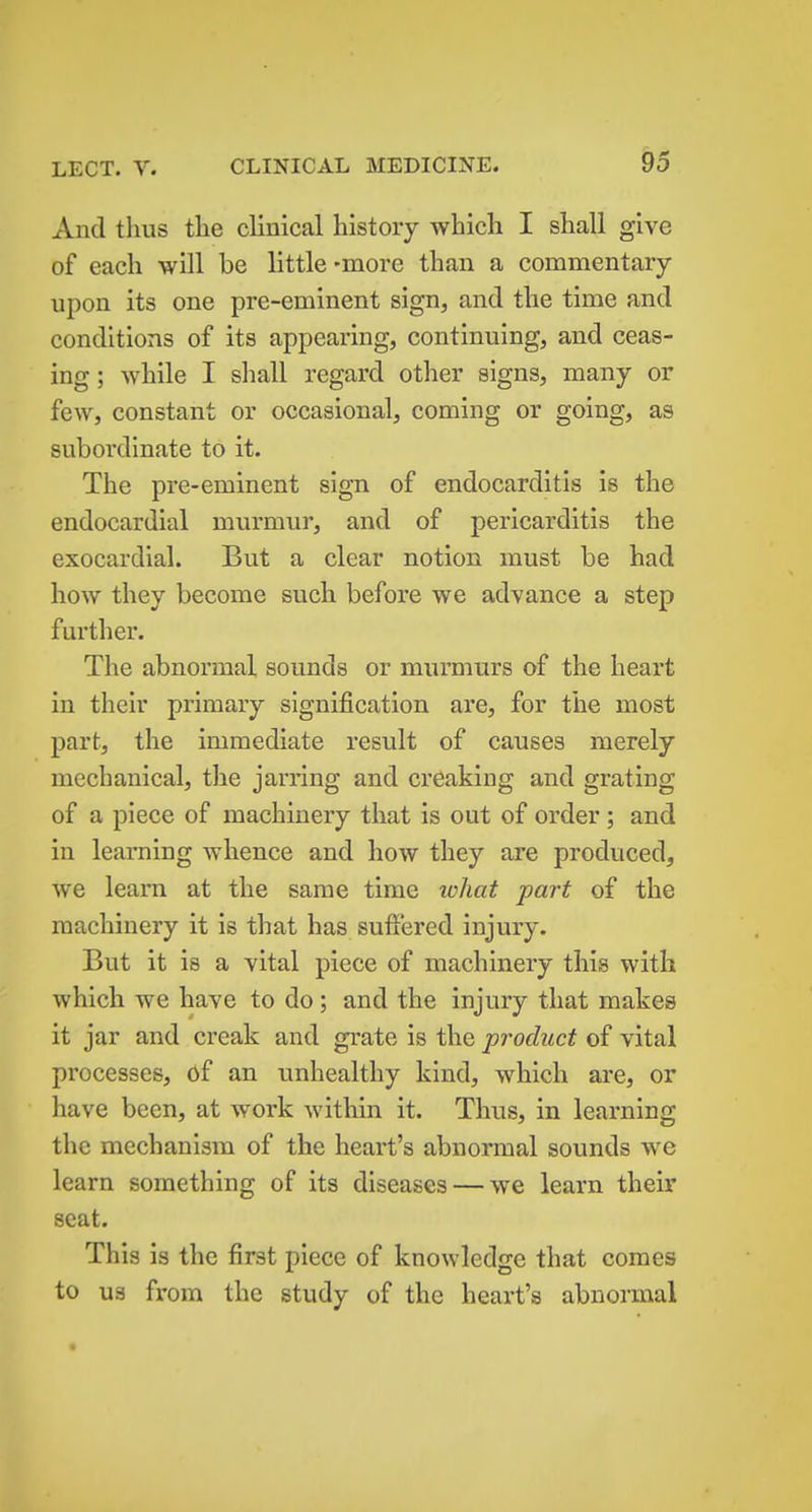 And thus the clinical history which I shall give of each will be little -more than a commentary upon its one pre-eminent sign, and the time and conditions of its appearing, continuing, and ceas- ing ; while I shall regard other signs, many or few, constant or occasional, coming or going, as subordinate to it. The pre-eminent sign of endocarditis is the endocardial murmur, and of pericarditis the exocardial. But a clear notion must be had how they become such before we advance a step further. The abnormal sounds or murmurs of the heart in their primary signification are, for the most part, the immediate result of causes merely mechanical, the jarring and creaking and grating of a piece of machinery that is out of order ; and in learning whence and how they are produced, we learn at the same time lohat part of the machinery it is that has suffered injury. But it is a vital piece of machinery this with which we have to do; and the injury that makes it jar and creak and grate is the product of vital processes, of an unhealthy kind, which are, or have been, at work within it. Thus, in learning the mechanism of the heart's abnormal sounds we learn something of its diseases — we learn their seat. This is the first piece of knowledge that comes to US from the study of the heart's abnormal