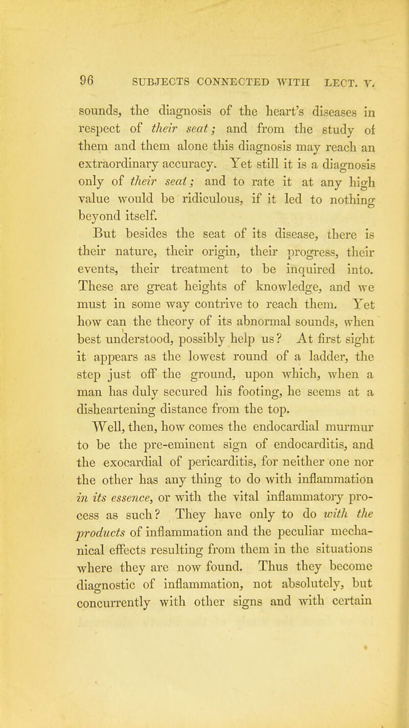 sounds, the diagnosis of the heart's diseases in respect of their seat; and from the study of them and them alone this diagnosis may reach an extraordinary accuracy. Yet still it is a diagnosis only of their seat; and to rate it at any high value would be ridiculous, if it led to nothing beyond itself. But besides the seat of its disease, there is their nature, their origin, their progress, their events, their treatment to be inquired into. These are great heights of knowledge, and we must in some way contrive to reach them. Yet how can the theory of its abnormal sounds, when best understood, possibly help us ? At first sight it appears as the lowest round of a ladder, the step just off the ground, upon which, when a man has duly secured his footing, he seems at a disheartening distance from the top. Well, then, how comes the endocardial mui'mur to be the pre-eminent sign of endocarditis, and the exocardial of pericarditis, for neither one nor the other has any thing to do Avith inflammation in its essence, or with the vital inflammatory pro- cess as such? They have only to do with the products of inflammation and the peculiar mecha- nical effects resulting from them in the situations where they are now found. Thus they become diagnostic of inflammation, not absolutely, but concurrently with other signs and with certain