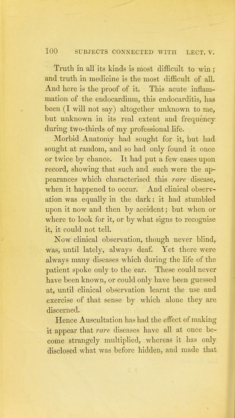 Truth in all its kinds is most difficult to win ; and truth in medicine is the most difficult of all. And here is the proof of it. This acute inflam- mation of the endocardium, this endocarditis, has been (I will not say) altogether unknown to me, but unknown in its real extent and frequency during two-thirds of my professional life. Morbid Anatomy had sought for it, but had sought at random, and so had only found it once or twice by chance. It had put a few cases upon record, showing that such and such were the ap- pearances which characterised this rare disease, when it happened to occur. And clinical observ- ation was equally in the dark: it had stumbled upon it now and then by accident; but when or where to look for it, or by what signs to recognise it, it could not tell. Now clinical observation, though never blind, was, until lately, always deaf. Yet there were always many diseases which during the life of the patient spoke only to the ear. These could never have been known, or could only have been guessed at, until clinical observation learnt the use and exercise of that sense by which alone they are discerned. Hence Auscultation has had the effect of making it appear that rare diseases have all at once be- come strangely multiplied, whereas it has only disclosed what was before hidden, and made that