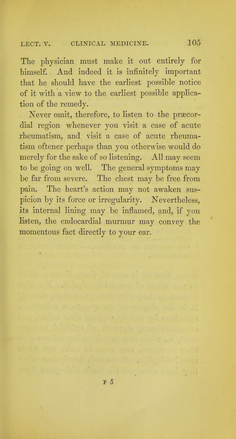 The physician must make it out entirely for himself. And indeed it is infinitely important that he should have the earliest possible notice of it with a view to the earliest possible applica- tion of the remedy. Never omit, therefore, to listen to the praecor- dial region whenever you visit a case of acute rheumatism, and visit a case of acute rheuma- tism oftener perhaps than you otherwise would do merely for the sake of so listening. All may seem to be going on well. The general symptoms may be far from severe. The chest may be free from pain. The heart's action may not awaken sus- picion by its force or irregularity. Nevertheless, its internal lining may be inflamed, and, if you listen, the endocardial murmur may convey the momentous fact directly to your ear. t 5