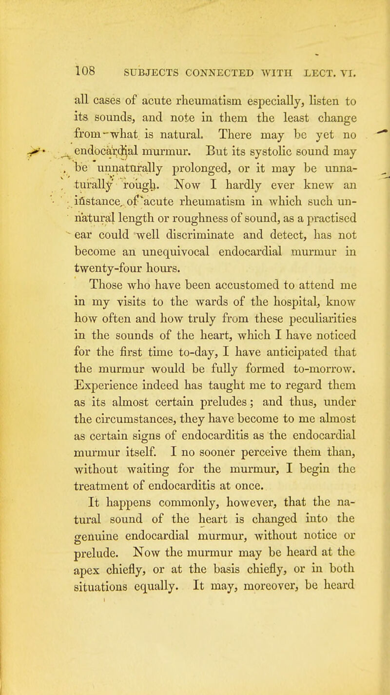 all cases of acute rheumatism especially, listen to its sounds, and note in them the least change from—what is natural. There may be yet no endocardial murmur. But its systolic sound may be unnaturally prolonged, or it may be unna- turally' rough. Now I hardly ever knew an iflstance, of'acute rheumatism in which such un- natural length or roughness of sound, as a practised ear could well discriminate and detect, has not become an unequivocal endocardial murmur in twenty-four hours. Those who have been accustomed to attend me in my visits to the wards of the hospital, know how often and how truly from these peculiarities in the sounds of the heart, which I have noticed for the first time to-day, I have anticipated that the murmur would be fully formed to-morrow. Experience indeed has taught me to regard them as its almost certain preludes; and thus, under the circumstances, they have become to me almost as certain signs of endocarditis as the endocardial murmur itself. I no sooner perceive them than, without waiting for the murmur, I begin the treatment of endocarditis at once. It happens commonly, however, that the na- tural sound of the heart is changed into the genuine endocardial murmur, without notice or prelude. Now the murmur may be heard at the apex chiefly, or at the basis chiefly, or in both situations equally. It may, moreover, be heard