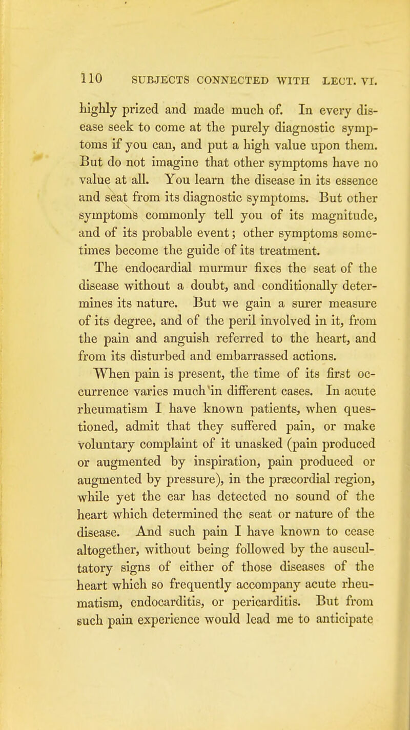 highly prized and made much of. In every dis- ease seek to come at the purely diagnostic symp- toms if you can, and put a high value upon them. But do not imagine that other symptoms have no value at all. You learn the disease in its essence and seat from its diagnostic symptoms. But other symptoms commonly tell you of its magnitude, and of its probable event; other symptoms some- times become the guide of its treatment. The endocardial murmur fixes the seat of the disease without a doubt, and conditionally deter- mines its nature. But we gain a surer measure of its degree, and of the peril involved in it, from the pain and anguish referred to the heart, and from its disturbed and embarrassed actions. When pain is present, the time of its first oc- currence varies much'in different cases. In acute rheumatism I have known patients, when ques- tioned, admit that they sufiered pain, or make voluntary complaint of it unasked (pain produced or augmented by inspiration, pain produced or augmented by pressure), in the praecordial region, while yet the ear has detected no sound of the heart which determined the seat or nature of the disease. And such pain I have known to cease altogether, without being followed by the auscul- tatory signs of either of those diseases of the heart which so frequently accompany acute rheu- matism, endocarditis, or pericarditis. But from such pain experience would lead me to anticipate