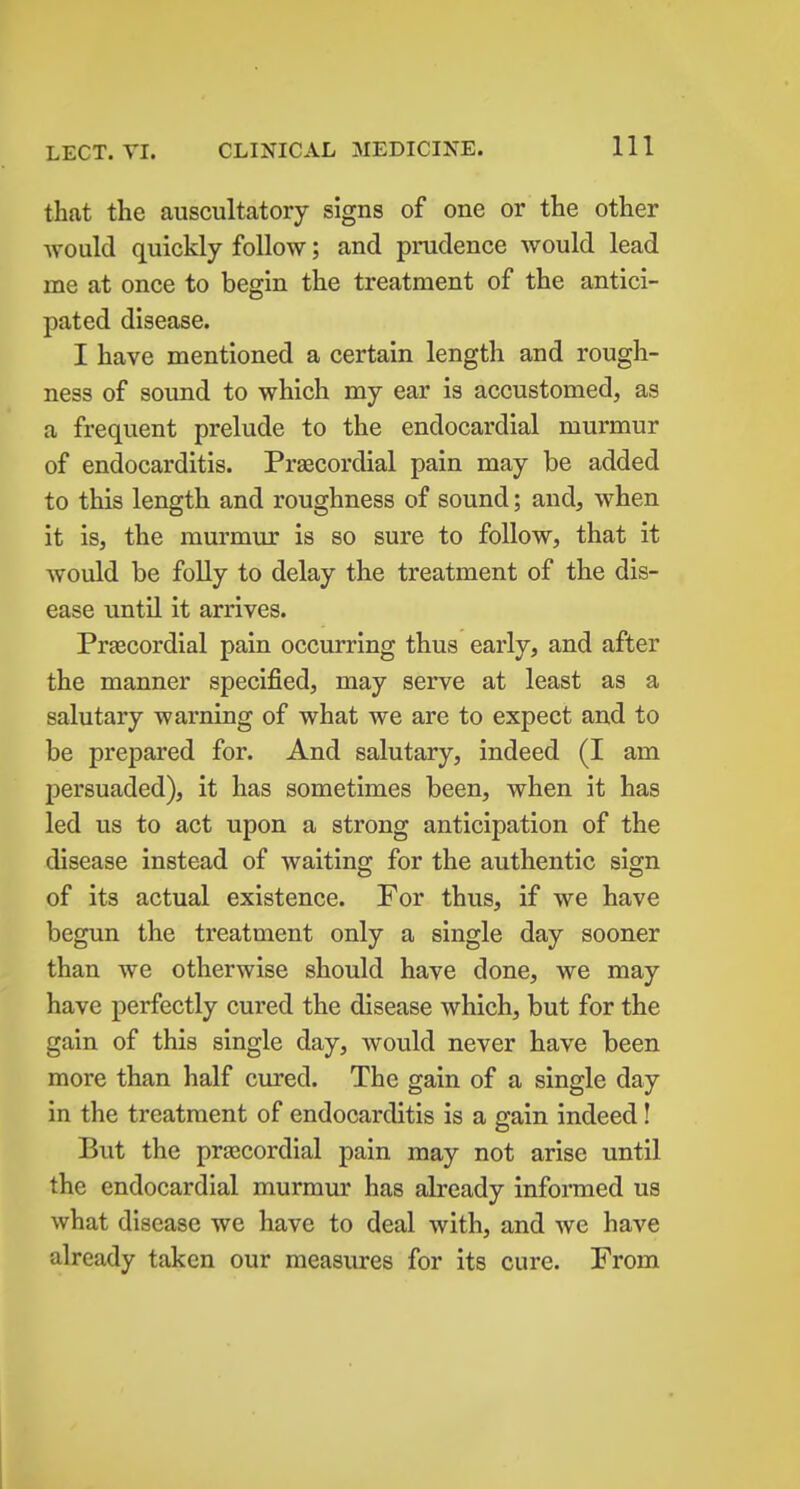 that the auscultatory signs of one or the other would quickly follow; and prudence would lead me at once to begin the treatment of the antici- pated disease. I have mentioned a certain length and rough- ness of sound to which my ear is accustomed, as a frequent prelude to the endocardial murmur of endocarditis. Praecordial pain may be added to this length and roughness of sound; and, when it is, the murmur is so sure to follow, that it would be foUy to delay the treatment of the dis- ease until it arrives. Prtecordial pain occurring thus early, and after the manner specified, may serve at least as a salutary warning of what we are to expect and to be prepared for. And salutary, indeed (I am persuaded), it has sometimes been, when it has led us to act upon a strong anticipation of the disease instead of waiting for the authentic sign of its actual existence. For thus, if we have begun the treatment only a single day sooner than we otherwise should have done, we may have perfectly cured the disease which, but for the gain of this single day, would never have been more than half cured. The gain of a single day in the treatment of endocarditis is a gain indeed! But the prjecordial pain may not arise until the endocardial murmur has already informed us what disease we have to deal with, and we have already taken our measures for its cure. From