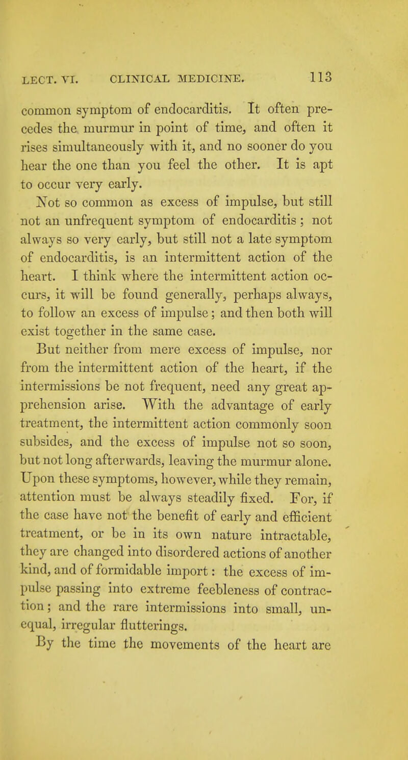 common symptom of endocarditis. It often pre- cedes the. murmur in point of time, and often it rises simultaneously with it, and no sooner do you hear the one than you feel the other. It is apt to occur very early. 'Not so common as excess of impulse, but still not an unfrequent symptom of endocarditis ; not always so very early, but still not a late symptom of endocarditis, is an intermittent action of the heart. I think where the intermittent action oc- curs, it will be found generally, perhaps always, to follow an excess of impulse; and then both will exist together in the same case. But neither from mere excess of impulse, nor from the intermittent action of the heart, if the intermissions be not frequent, need any great ap- prehension arise. With the advantage of early treatment, the intermittent action commonly soon subsides, and the excess of impulse not so soon, but not long afterwards, leaving the murmur alone. Upon these symptoms, however, while they remain, attention must be always steadily fixed. For, if the case have not the benefit of early and efficient treatment, or be in its own nature intractable, they are changed into disordered actions of another kind, and of formidable import: the excess of im- pulse passing into extreme feebleness of contrac- tion ; and the rare intermissions into small, un- equal, irregular flutterings. By the time the movements of the heart are
