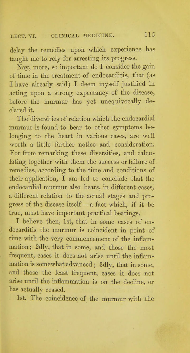 delay the remedies upon which experience has taught me to rely for arresting its progress. Nay, more, so important do I consider the gain of time in the treatment of endocarditis, that (as I have already said) I deem myself justified in acting upon a strong expectancy of the disease, before the murmur has yet unequivocally de- clared it. The diversities of relation which the endocardial murmur is found to bear to other symptoms be- longing to the heart in various cases, are well worth a little farther notice and consideration. For from remarking these diversities, and calcu- lating together with them the success or failure of remedies, according to the time and conditions of their application, I am led to conclude that the endocardial murmur also bears, in different cases, a different relation to the actual stages and pro- gress of the disease itself—a fact which, if it be true, must have important practical bearings. I believe then, 1st, that in some cases of en- docarditis the murmur is coincident in point of time with the very commencement of the inflam- mation ; 2dly, that in some, and those the most frequent, cases it does not arise until the inflam- mation is somewhat advanced ; 3dly, that in some, and those the least frequent, cases it does not arise until the inflammation is on the decline, or has actually ceased. Ist. The coincidence of the murmur with the