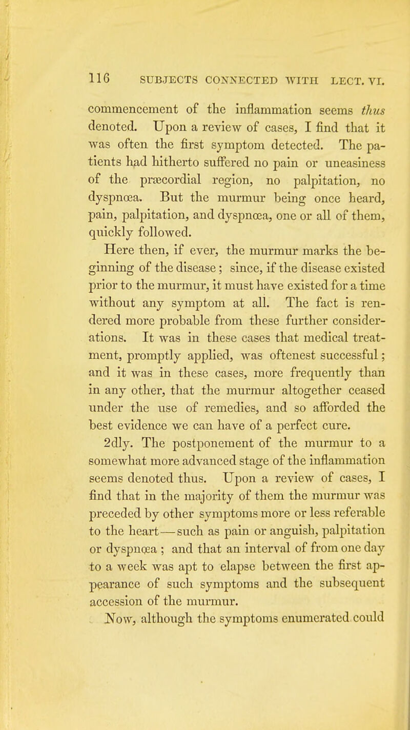 commencement of the inflammation seems thus denoted. Upon a review of cases, I find that it was often the first symptom detected. The pa- tients had hitherto suficred no pain or uneasiness of the praecordial region, no palpitation, no dysjDnoea. But the murmur being once heard, pain, palpitation, and dyspnoea, one or aU of them, quickly followed. Here then, if ever, the murmur marks the be- ginning of the disease; since, if the disease existed prior to the murmur, it must have existed for a time without any symptom at all. The fact is ren- dered more probable from these further consider- ations. It was in these cases that medical treat- ment, promptly applied, was oftenest successful; and it was in these cases, more frequently than in any other, that the murmur altogether ceased under the use of remedies, and so afforded the best evidence we can have of a perfect cure. 2dly. The postponement of the murmur to a somewhat more advanced stage of the inflammation seems denoted thus. Upon a review of cases, I find that in the majority of them the murmur was preceded by other symptoms more or less referable to the heart—such as pain or anguish, palpitation or dyspncea ; and that an interval of from one day to a week was apt to elapse between the first ap- pearance of such symptoms and the subsequent accession of the murmur. Now, although the symptoms enumerated could