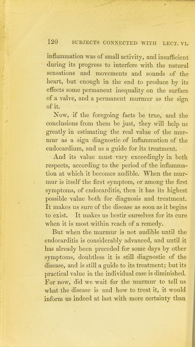inflammation was of small activity, and insufficient during its progress to interfere with the natural sensations and movements and sounds of the heart, but enough in the end to produce by its effects some permanent inequality on the surface of a valve, and a permanent murmur as the sign of it. Now, if the foregoing facts be tnie, and the conclusions from them be just, they will help us greatly in estimating the real value of the mur- mur as a sign diagnostic of inflammation of the endocardium, and as a guide for its treatment. And its value must vary exceedingly in both respects, according to the period of the inflamma- tion at which it becomes audible. When the mur- mur is itself the first symptom, or among the first symptoms, of endocarditis, then it has its highest possible value both for diagnosis and treatment. It makes us sure of the disease as soon as it begins to exist. It makes us bestir ourselves for its cure when it is most within reach of a remedy. But when the murmur is not audible until the endocarditis is considerably advanced, and until it has already been preceded for some days by other symptoms, doubtless it is still diagnostic of the disease, and is still a guide to its treatment; but its practical value in the individual case is diminished. For now, did Ave wait for the murmur to tell us what the disease is and how to treat it, it would inform us indeed at last with more certainty than