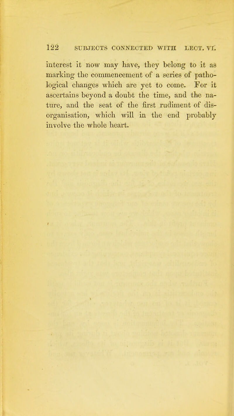 interest it now may have, they belong to it as marking the commencement of a series of patho- logical changes which are yet to come. For it ascertains beyond a doubt the time, and the na- ture, and the seat of the first rudiment of dis- organisation, which will in the end probably involve the whole heart.