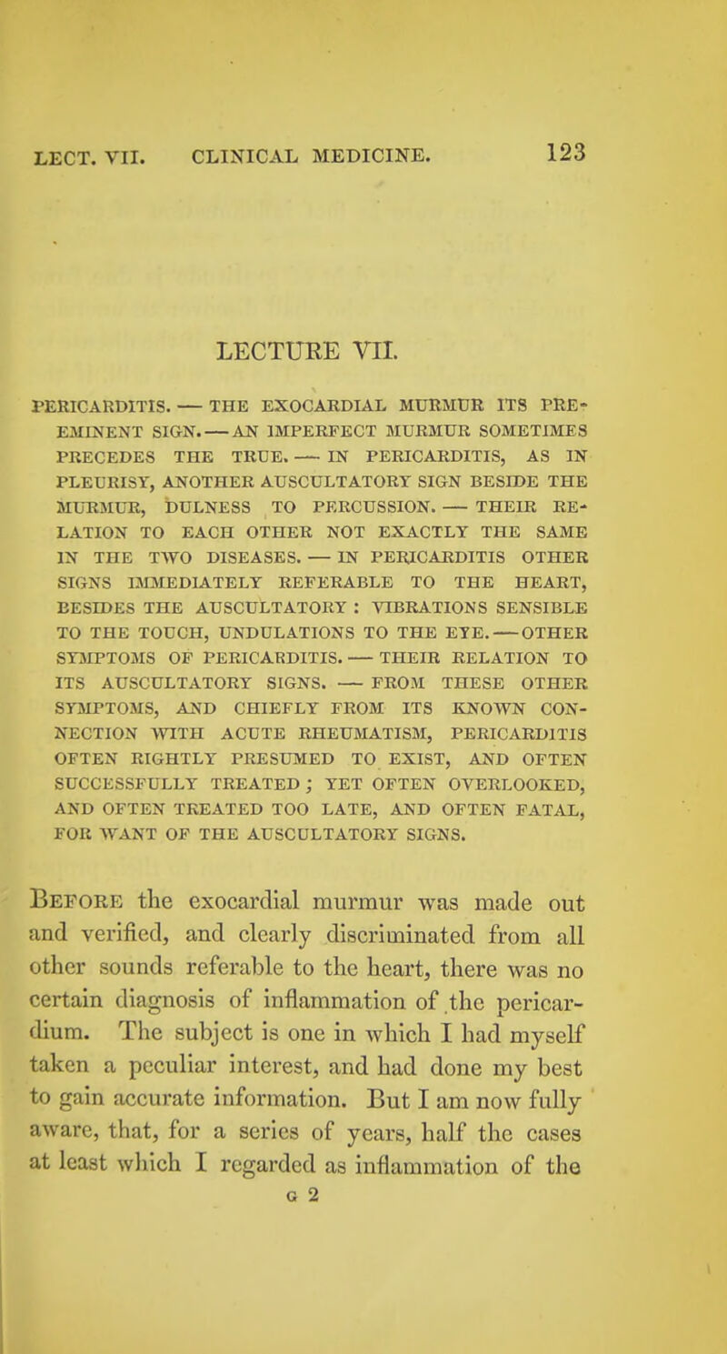 LECTURE VII. PERICARDITIS. — THE EXOCARDIAL MURMUR ITS PRE- EMINENT SIGN. AN IMPERFECT MURMUR SOMETIMES PRECEDES THE TRUE. IN PERICARDITIS, AS IN PLEURISY, ANOTHER AUSCULTATORY SIGN BESIDE THE MURMUR, bULNESS TO PERCUSSION. THEIR RE- LATION TO EACH OTHER NOT EXACTLY THE SAME IN THE TWO DISEASES. — IN PERICARDITIS OTHER SIGNS I3EVIEDLATELY REFERABLE TO THE HEART, BESIDES THE AUSCULTATORY : VIBRATIONS SENSIBLE TO THE TOUCH, UNDULATIONS TO THE EYE. OTHER SYMPTOMS OF PERICARDITIS. THEIR RELATION TO ITS AUSCULTATORY SIGNS. FROM THESE OTHER SYMPTOMS, AND CHIEFLY FROM ITS KNOWN CON- NECTION WITH ACUTE RHEUMATISM, PERICARDITIS OFTEN RIGHTLY PRESUMED TO EXIST, AND OFTEN SUCCESSFULLY TREATED ; YET OFTEN OVERLOOKED, AND OFTEN TREATED TOO LATE, AND OFTEN FATAL, FOR WANT OF THE AUSCULTATORY SIGNS. Before the exocardial murmur was made out and verified, and clearly discriminated from all Other sounds referable to the heart, there was no certain diagnosis of inflammation of the pericar- dium. The subject is one in which I had myself taken a peculiar interest, and had done my best to gain accurate information. But I am now fully aware, that, for a series of years, half the cases at least which I regarded as inflammation of the G 2