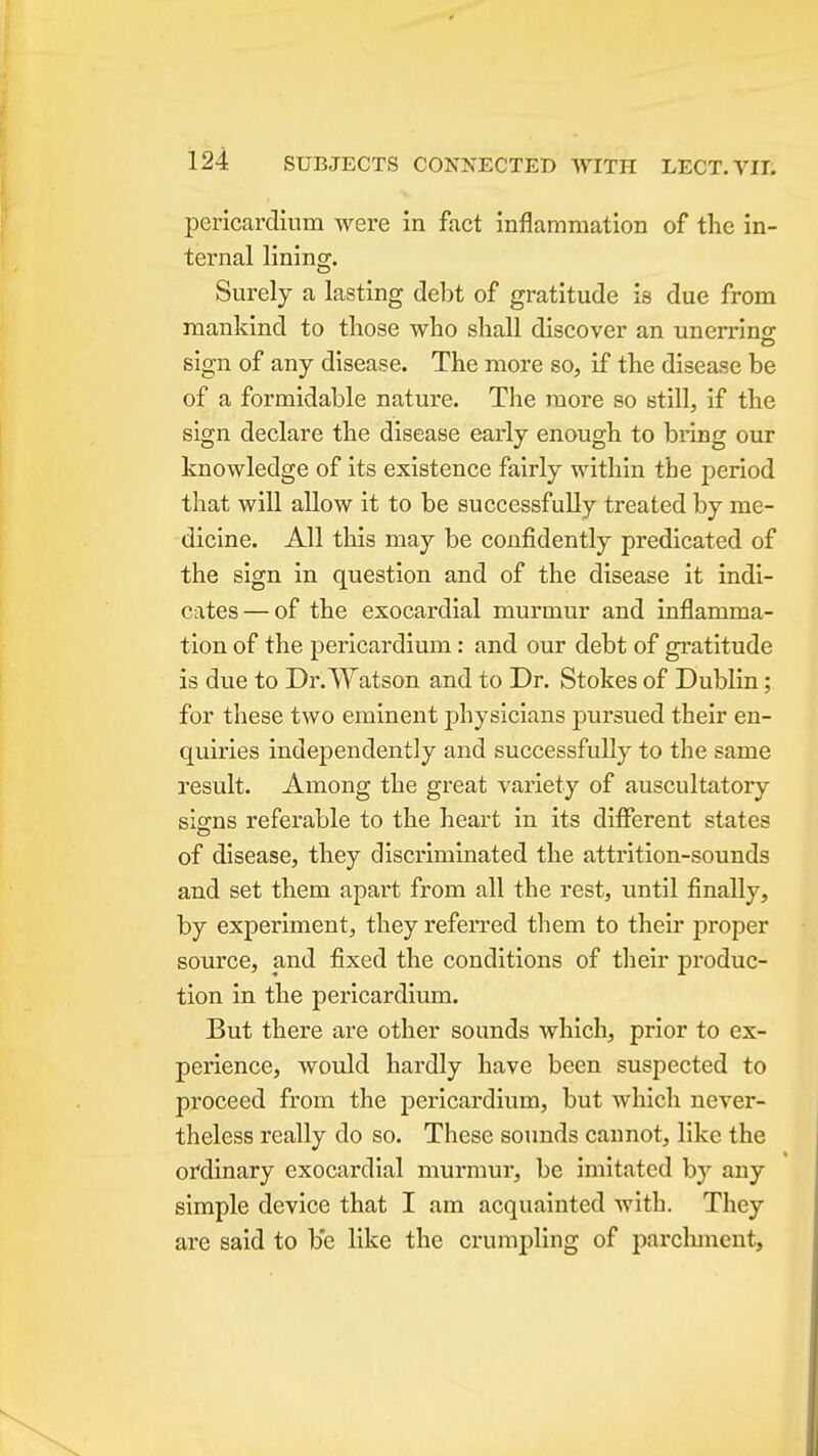 pericardium were in fact inflammation of the in- ternal lininof. Surely a lasting debt of gratitude is due from mankind to those who shall discover an unerrins; sign of any disease. The more so, if the disease be of a formidable nature. The more so still, if the sign declare the disease early enough to bring our knowledge of its existence fairly within the period that will allow it to be successfully treated by me- dicine. All this may be confidently predicated of the sign in question and of the disease it indi- cates— of the exocardial murmur and inflamma- tion of the pericardium: and our debt of gratitude is due to Dr. Watson and to Dr. Stokes of Dublin; for these two eminent physicians pursued their en- quiries independently and successfully to the same result. Among the great variety of auscultatory signs referable to the heart in its diflferent states of disease, they discriminated the attrition-sounds and set them apart from all the rest, until finally, by experiment, they referred them to their proper source, and fixed the conditions of their produc- tion in the pericardium. But there are other sounds which, prior to ex- perience, would hardly have been suspected to proceed from the pericardium, but which never- theless really do so. These sounds cannot, like the ordinary exocardial murmur, be imitated by any simple device that I am acquainted with. They are said to be like the crumpling of parchment.