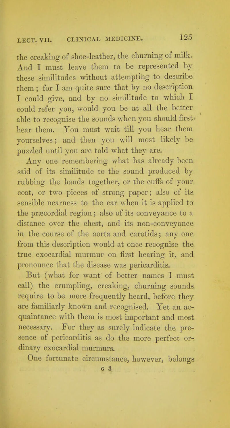the creaking of shoe-leather, the churning of milk. And I must leave them to be represented by these similitudes without attempting to describe them; for I am quite sure that by no description I could give, and by no similitude to which I could refer you, would you be at all the better able to recognise the sounds when you should first f hear them. You must wait till you hear them yourselves; and then you will most likely be puzzled until you are told what they are. Any one remembering what has already been said of its similitude to the sound produced by rubbing the hands together, or the cuffs of your coat, or two pieces of strong paper; also of its sensible nearness to the ear when it is applied to the preecordial region; also of its conveyance to a distance over the chest, and its non-conveyance in the course of the aorta and carotids; any one from this description would at once recognise the true exocardial murmur on first hearing it, and pronounce that the disease was pericarditis. But (what for want of better names I must call) the crumpling, creaking, churning sounds require to be more frequently heard, before they are familiarly known and recognised. Yet an ac- quaintance with them is most important and most necessary. For they as surely indicate the pre- sence of pericarditis as do the more perfect or- dinary exocardial murmurs. One fortunate circumstance, however, belongs