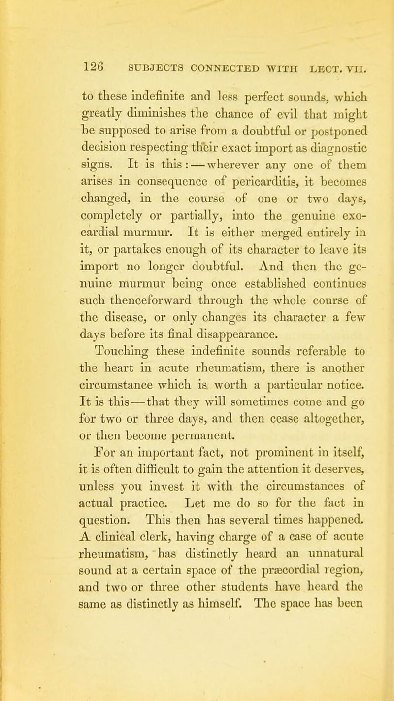 to these indefinite and less perfect sounds, which greatly diminishes the chance of evil that might he supposed to arise from a doubtful or postponed decision respecting their exact import as diagnostic signs. It is this:—wherever any one of them arises in consequence of pericarditis, it becomes changed, in the course of one or two days, completely or partially, into the genuine exo- cardial murmur. It is either merged entirely in it, or partakes enough of its character to leave its import no longer doubtful. And then the ge- nuine murmur being once established continues such thenceforward through the whole course of the disease, or only changes its character a few days before its final disappearance. Touching these indefinite sounds referable to the heart in acute rheumatism, there is another circumstance which ia worth a particular notice. It is this—that they will sometimes come and go for two or three days, and then cease altogether, or then become permanent. For an important fact, not prominent in itself, it is often difficult to gain the attention it deserves, unless you invest it with the circumstances of actual practice. Let me do so for the fact in question. This then has several times happened. A clinical clerk, having charge of a case of acute rheumatism, has distinctly heard an unnatui'al sound at a certain space of the precordial region, and two or three other students have heard the same as distinctly as himself. The space has been