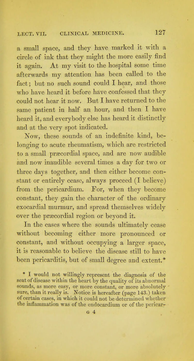 a small space, and they have marked it with a cii-cle of ink that they might the more easily find it again. At my visit to the hospital some time afterwards my attention has been called to the fact; but no such sound could I hear, and those who have heard it before have confessed that they could not hear it now. But I have returned to the same patient in half an hour, and then I have heard it, and everybody else has heard it distinctly and at the very spot indicated. Now, these sounds of an indefinite kind, be- loncrins; to acute rheumatism, which are restricted to a small prtecordial space, and are now audible and now inaudible several times a day for two or three days together, and then either become con- stant or entirely cease, always proceed (I believe) from the pericardium. For, Avhen they become constant, they gain the character of the ordinary exocardial murmur, and spread themselves widely over the precordial region or beyond it. In the cases where the sounds ultimately cease without becoming either more pronounced or constant, and without occupying a larger space, it is reasonable to believe the disease still to have been pericarditis, but of small degree and extent.* * I would not willingly represent the diagnosis of the seat of disease within the heart by the quality of its abnormal sounds, as more easy, or more constant, or more absolutely sure, than it really is. Notice is hereafter (page 143.) taken of certain cases, in which it could not be determined whether the inflammation was of the endocardium or of the pericar-