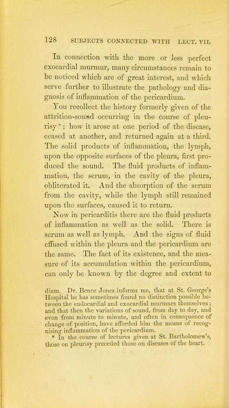 In connection with the more or less perfect exocardial murmur, many circumstances remain to be noticed which are of great interest, and which serve further to ilkstrate the pathology and dia- gnosis of inflammation of the pericardium. You recollect the history formerly given of the attrition-sound occurring in the course of pleu- risy *; how it arose at one period of the disease, ceased at another, and returned again at a third. The solid products of inflammation, the lymph, upon the opposite surfaces of the pleura, first pro- duced the sound. The fluid products of inflam- mation, the serum, in the cavity of the pleura, obliterated it. And the absorption of the serum from the cavity, while the lymjjh still remained upon the surfaces, caused it to return. Now in pericarditis there are the fluid products of inflammation as well as the solid. There is serum as well as lymph. And the signs of fluid eflfused within the pleura and the pericardium are the same. The fact of its existence, and the mea- sure of its accumulation within the pericardium, can only be known by the degree and extent to dium. Dr. Bence Jones informs me, that at St. George's Hospital lie has sometimes found no distinction possible be- tween the endocardial and exocardial murmurs themselves ; and that then the variations of sound, from day to day, and even from minute to minute, and often in consequence of change of position, have afforded him the means of recog- nising inflammation of the pericardium. * In the course of lectures given at St. Bartholomew's, those on pleurisy preceded those on diseases of the heart.