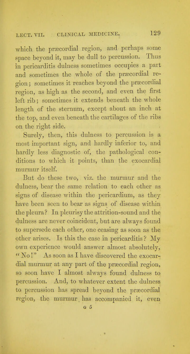 Avhich the pr£ecordial region, and perhaps some space beyond it, may be dull to percussion. Thus in pericarditis dulness sometimes occupies a part and sometimes the whole of the prascordial re- gion ; sometimes it reaches beyond the praecordial region, as high as the second, and even the first left rib; sometimes it extends beneath the whole length of the sternum, except about an inch at the top, and even beneath the cartilages of the ribs on the right side. Surely, then, this dulness to percussion is a most important sign, and hardly inferior to, and hardly less diagnostic of, the pathological con- ditions to which it points, than the exocardial murmur itself. But do these two, viz, the murmur and the dulness, bear the same relation to each other as signs of disease within the pericardium, as they have been seen to bear as signs of disease within the pleura? In pleurisy the attrition-sound and the dulness are never coincident, but are always found to supersede each other, one ceasing as soon as the other arises. Is this the case in pericarditis ? My own experience would answer ahnost absolutely,  No! As soon as I have discovered the exocar- dial murmur at any part of the prascordial region, so soon have I almost always found dulness to percussion. And, to whatever extent the dulness to percussion has spread beyond the pr£ecordial region, the murmur , has accompanied it, even