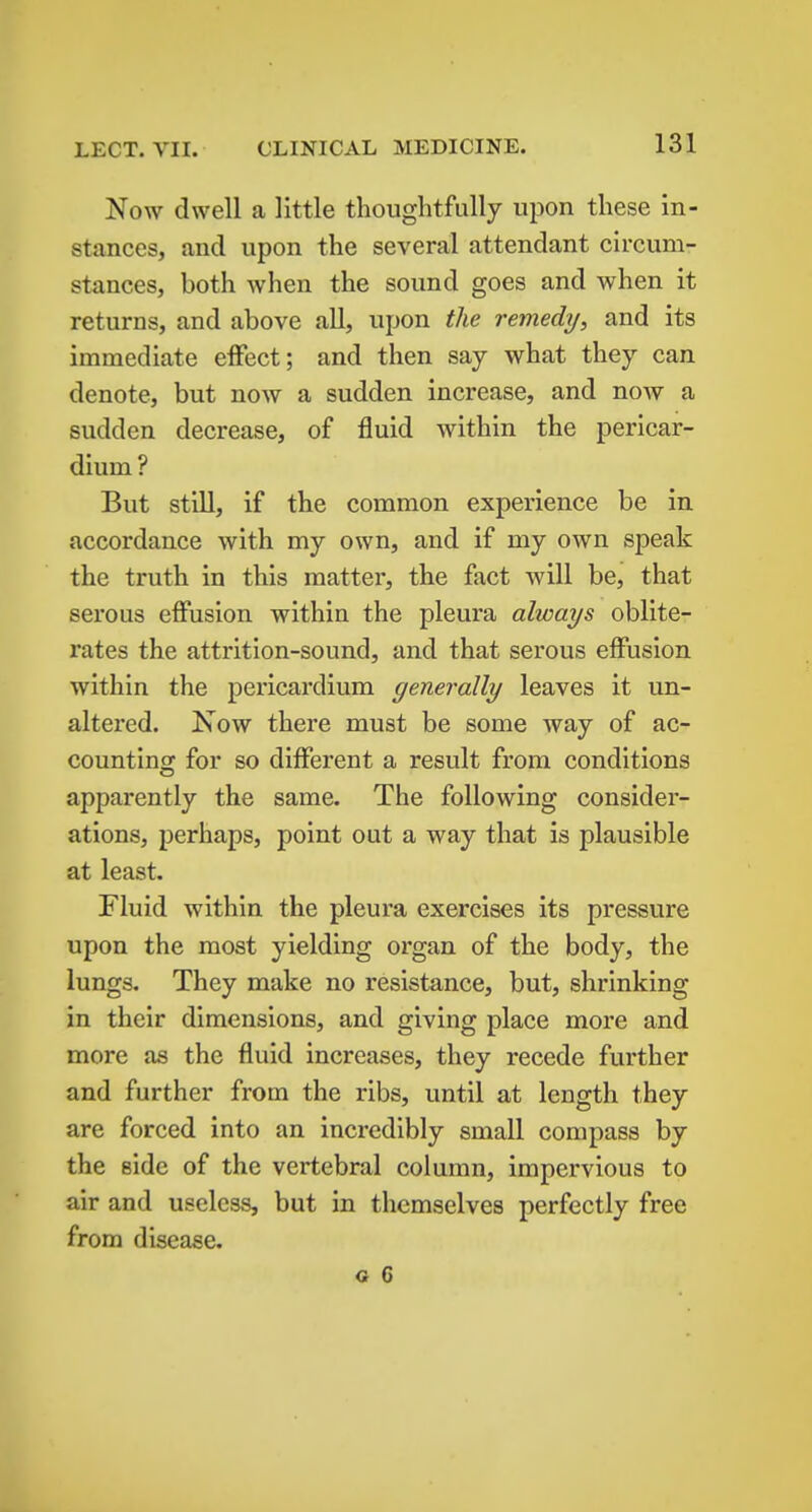 Now dwell a little thoughtfully upon these in- stances, and upon the several attendant circum- stances, both when the sound goes and when it returns, and above all, upon the remedy, and its immediate effect; and then say what they can denote, but now a sudden increase, and now a sudden decrease, of fluid within the pericar- dium ? But still, if the common experience be in accordance with my own, and if my own speak the truth in this matter, the fact will be, that serous effusion within the pleura always oblite- rates the attrition-sound, and that serous effusion within the pericardium generally leaves it un- altered. Now there must be some way of ac- counting for so different a result from conditions apparently the same. The following consider- ations, perhaps, point out a way that is plausible at least. Fluid within the pleura exercises its pressure upon the most yielding organ of the body, the lungs. They make no resistance, but, shrinking in their dimensions, and giving place more and more as the fluid increases, they recede further and further from the ribs, until at length they are forced into an incredibly small compass by the side of the vertebral column, impervious to air and useless, but in themselves perfectly free from disease.