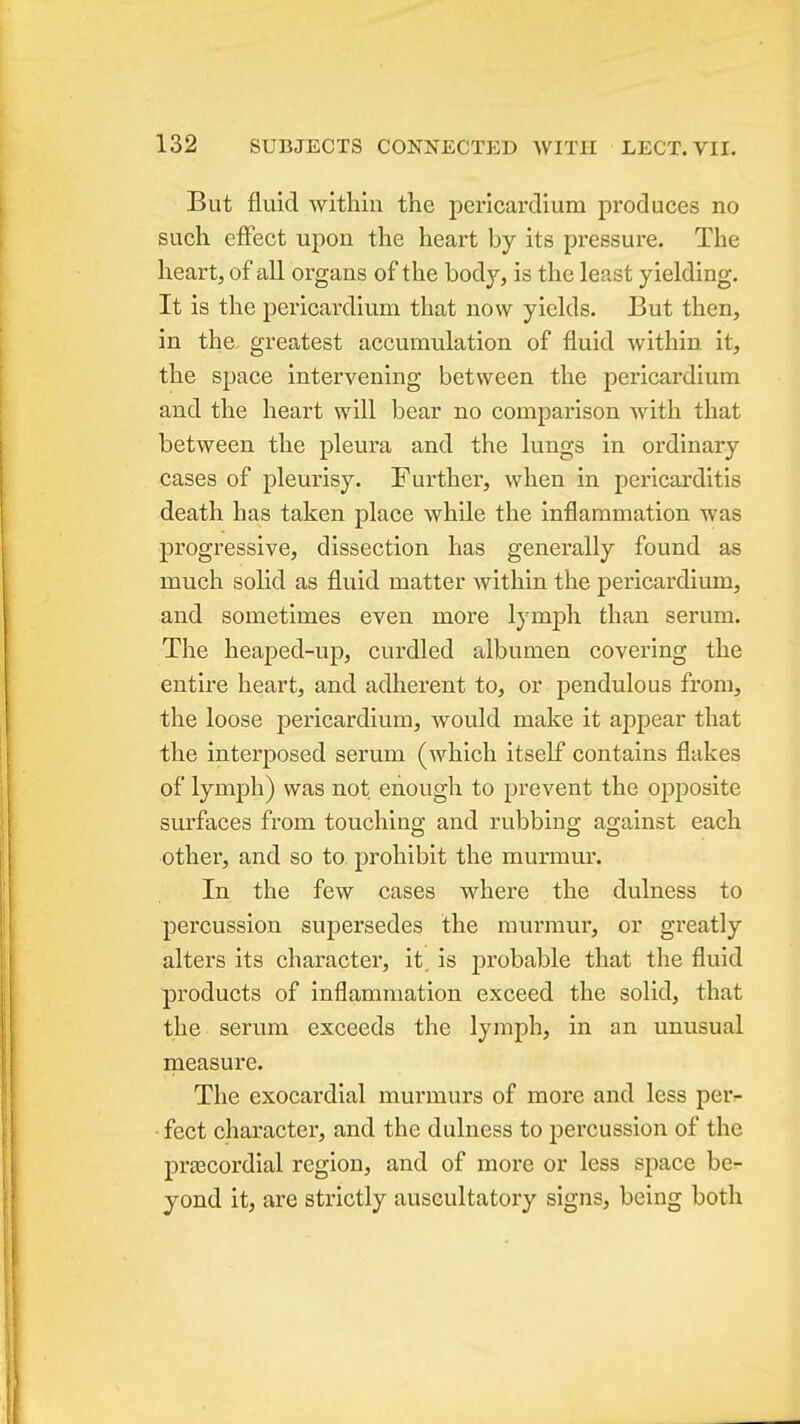 But fluid within the pericardium produces no such effect upon the heart by its pressure. The heart, of all organs of the body, is the least yielding. It is the pericardium that now yields. But then, in the greatest accumulation of fluid within, it, the space intervening between the pericardium and the heart will bear no comparison with that between the pleura and the lungs in ordinary cases of pleurisy. Further, when in pericarditis death has taken place while the inflammation was progressive, dissection has generally found as much solid as fluid matter within the pericardium, and sometimes even more lymph than serum. The heaped-up, curdled albumen covering the entire heart, and adherent to, or pendulous from, the loose pericardium, would make it appear that the interposed serum (which itself contains flakes of lymph) was not enough to prevent the opposite surfaces from touching and rubbing against each other, and so to prohibit the murmur. In the few cases where the dulness to percussion supersedes the murmur, or greatly alters its character, it. is probable that the fluid products of inflammation exceed the solid, that the serum exceeds the lymph, in an unusual measure. The exocardial murmurs of more and less per- ■ feet character, and the dulness to percussion of the prtecordial region, and of more or less space be- yond it, are strictly auscultatory signs, being both