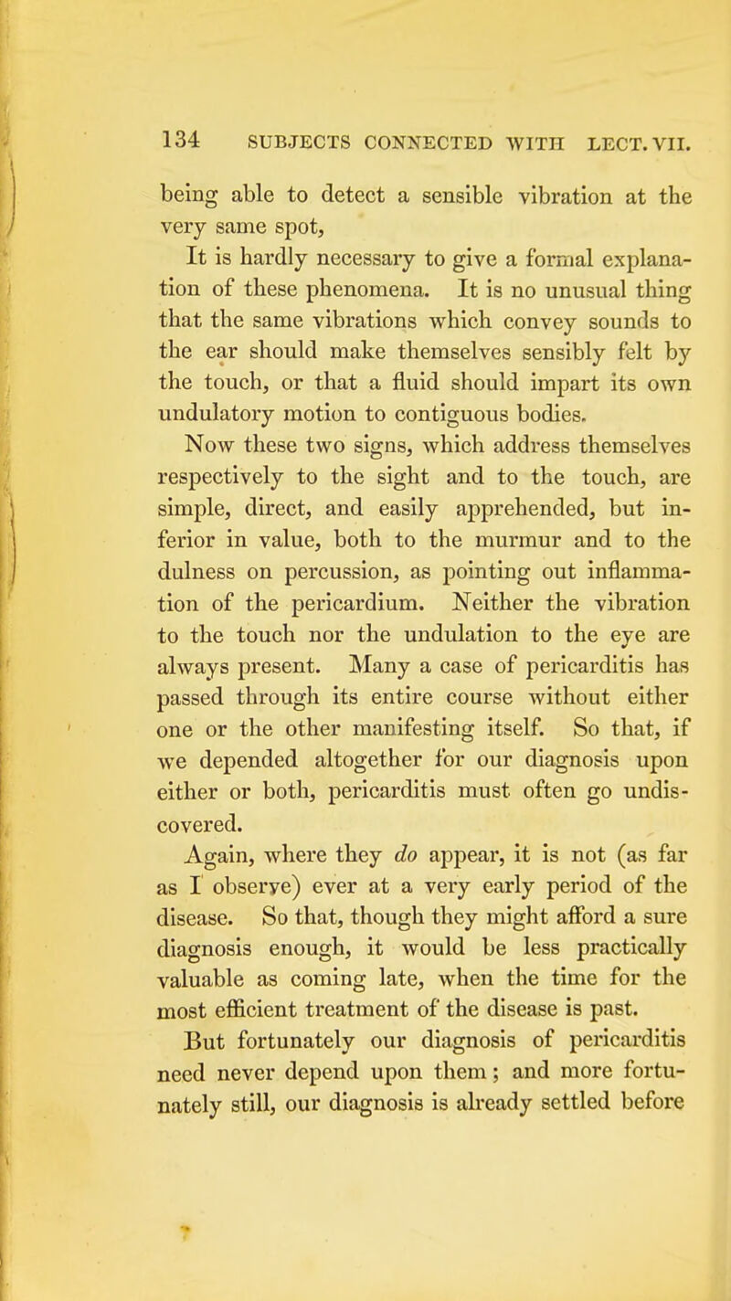 being able to detect a sensible vibration at the very same spot. It is hardly necessary to give a formal explana- tion of these phenomena. It is no unusual thing that the same vibrations which convey sounds to the ear should make themselves sensibly felt by the touch, or that a fluid should impart its own undulatory motion to contiguous bodies. Now these two signs, which address themselves respectively to the sight and to the touch, are simple, direct, and easily apprehended, but in- ferior in value, both to the murmur and to the dulness on percussion, as pointing out inflamma- tion of the pericardium. Neither the vibration to the touch nor the undulation to the eye are always present. Many a case of pericarditis has passed through its entire course without either one or the other manifesting itself. So that, if we depended altogether for our diagnosis upon either or both, pericarditis must often go undis- covered. Again, where they do appear, it is not (as far as I observe) ever at a very early period of the disease. So that, though they might afford a sure diagnosis enough, it would be less practically valuable as coming late, when the time for the most efficient treatment of the disease is past. But fortunately our diagnosis of pei'icarditis need never depend upon them; and more fortu- nately still, our diagnosis is already settled before