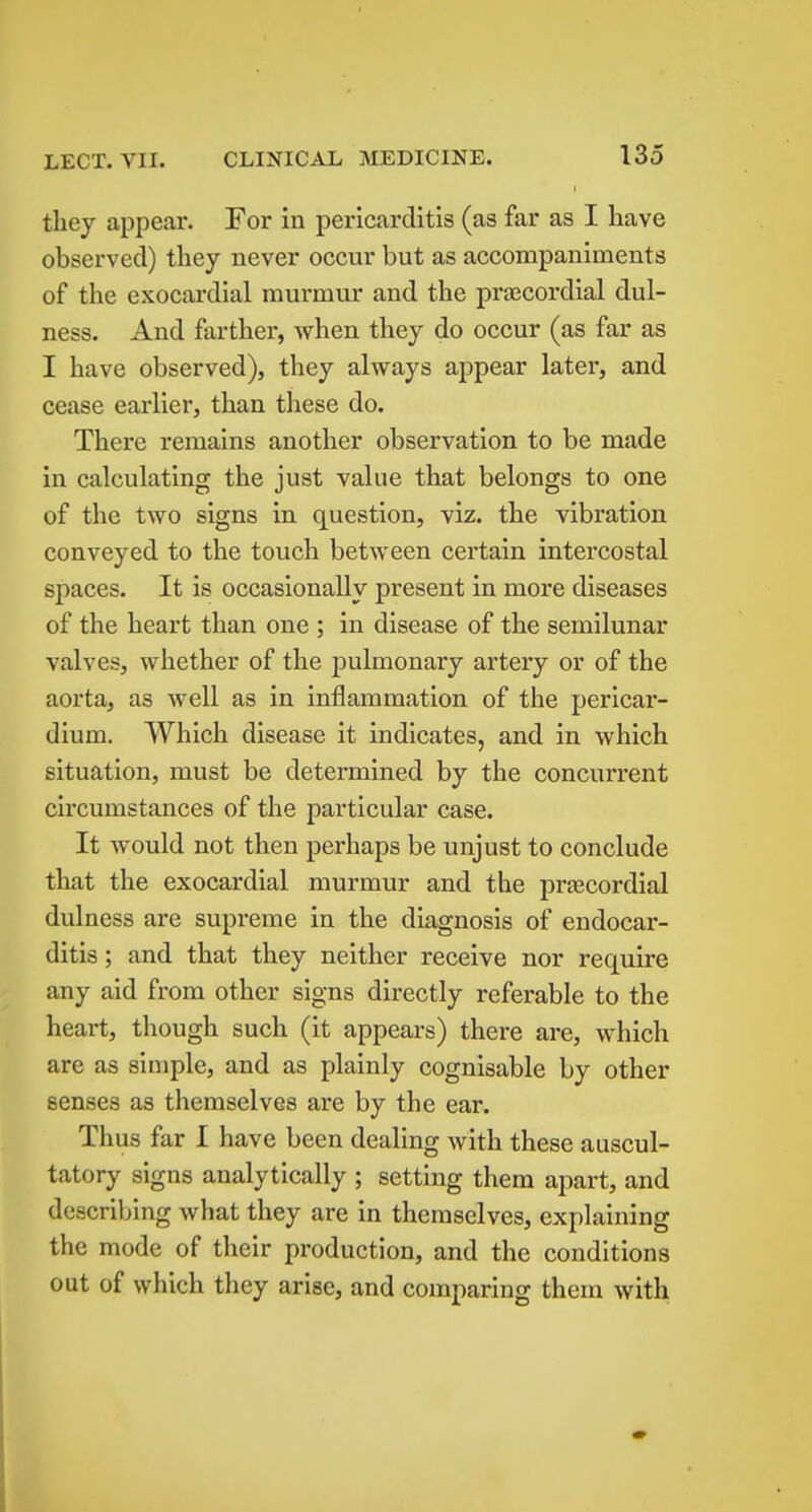 they appear. For in pericarditis (as far as I have observed) they never occur but as accompaniments of the exocardial murmur and the precordial dul- ness. And farther, when they do occur (as far as I have observed), they always appear later, and cease earlier, than these do. There remains another observation to be made in calculating the just value that belongs to one of the two signs in question, viz. the vibration conveyed to the touch between certain intercostal spaces. It is occasionally present in more diseases of the heart than one ; in disease of the semilunar valves, whether of the pulmonary artery or of the aorta, as well as in inflammation of the pericar- dium. Which disease it indicates, and in which situation, must be determined by the concurrent circumstances of the particular case. It would not then perhaps be unjust to conclude that the exocardial murmur and the prjecordial dulness are supreme in the diagnosis of endocar- ditis ; and that they neither receive nor require any aid from other signs directly referable to the heart, though such (it appears) there are, which are as simple, and as plainly cognisable by other senses as themselves are by the ear. Thus far I have been dealing with these auscul- tatory signs analytically ; setting them apart, and describing what they are in themselves, explaining the mode of their production, and the conditions out of which they arise, and comparing them with