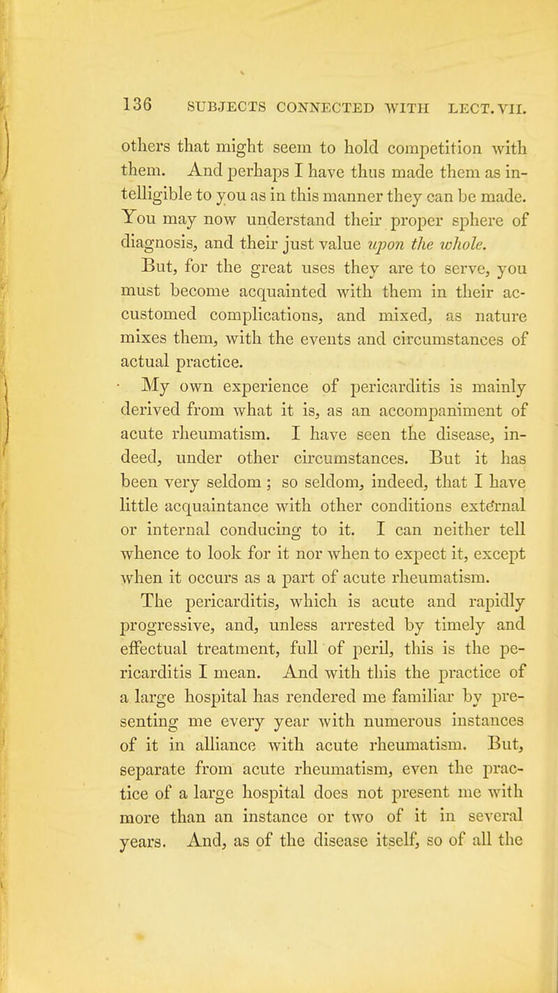 V 136 SUBJECTS CONNECTED WITH LECT.VII. others that might seein to hold competition with them. And perhaps I have thus made them as in- telligible to you as in this manner they can be made. You may now understand their proper sphere of diagnosis, and their just value upon the whole. But, for the great uses they are to serve, you must become acquainted with them in their ac- customed complications, and mixed, as nature mixes them, with the events and circumstances of actual practice. • My own experience of pericarditis is mainly derived from what it is, as an accompaniment of acute rheumatism. I have seen the disease, in- deed, under other circumstances. But it has been very seldom ; so seldom, indeed, that I have little acquaintance with other conditions external or internal conducing to it. I can neither tell whence to look for it nor Avhen to expect it, except when it occurs as a part of acute rheumatism. The pericarditis, which is acute and rapidly progressive, and, unless arrested by timely and effectual treatment, fidl of peril, this is the pe- ricarditis I mean. And with this the practice of a large hospital has rendered me familiar by pre- senting me every year with numerous instances of it in alliance with acute rheumatism. But, separate from acute rheumatism, even the prac- tice of a large hospital does not present me with more than an instance or two of it in several years. And, as of the disease itself, so of all the