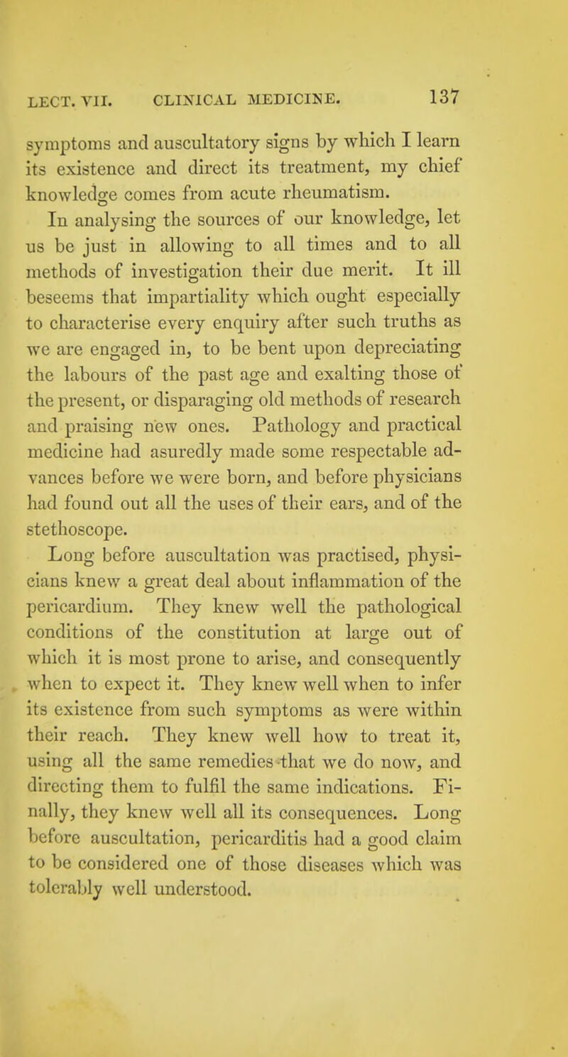 symptoms and auscultatory signs by which I learn its existence and direct its treatment, my chief knowledse comes from acute rheumatism. In analysing the sources of our knowledge, let us be just in allowing to all times and to all methods of investigation their due merit. It ill beseems that impartiality which ought especially to characterise every enquiry after such truths as we are engaged in, to be bent upon depreciating the labours of the past age and exalting those of the present, or disparaging old methods of research and praising new ones. Pathology and practical medicine had asuredly made some respectable ad- vances before we were born, and before physicians had found out all the uses of their ears, and of the stethoscope. Long before auscultation was practised, physi- cians knew a great deal about inflammation of the pericardium. They knew well the pathological conditions of the constitution at large out of which it is most prone to arise, and consequently when to expect it. They knew well when to infer its existence from such symptoms as were within their reach. They knew well how to treat it, using all the same remedies that we do now, and directing them to fulfil the same indications. Fi- nally, they knew well all its consequences. Long before auscultation, pericarditis had a good claim to be considered one of those diseases which was toleraljly well understood.