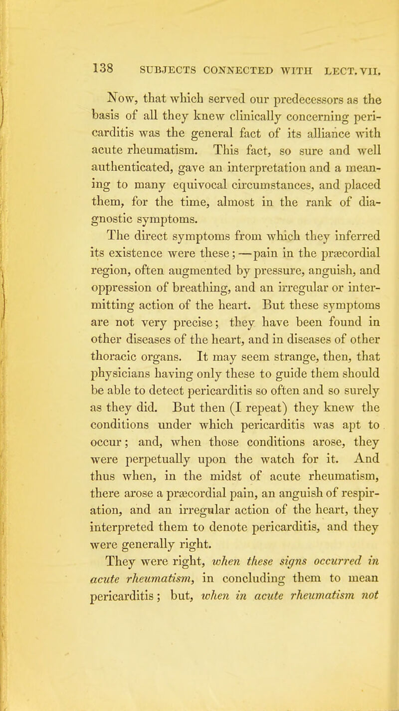Now, that winch served our predecessors as the basis of all they knew clinically concerning peri- carditis was the general fact of its aUiaiice with acute rheumatism. This fact, so sure and well authenticated, gave an interpretation and a mean- ing to many equivocal circumstances, and placed them, for the time, almost in the rank of dia- gnostic symptoms. The direct symptoms from which they inferred its existence were these;—pain in the prsecordial region, often augmented by pressure, anguish, and oppression of breathing, and an irregular or inter- mitting action of the heart. But these symptoms are not very precise; they have been found in other diseases of the heart, and in diseases of other thoracic organs. It may seem strange, then, that physicians having only these to guide them should be able to detect pericarditis so often and so surely as they did. But then (I repeat) they knew the conditions under which pericarditis was apt to occur; and, when those conditions arose, they were perpetually upon the watch for it. And thus when, in the midst of acute rheumatism, there arose a prascordial pain, an anguish of respir- ation, and an irregular action of the heart, they interpreted them to denote pericarditis, and they were generally right. They were right, when these signs occurred in acute rheumatism, in concluding them to mean pericarditis; but, iclien in acute rheumatism not