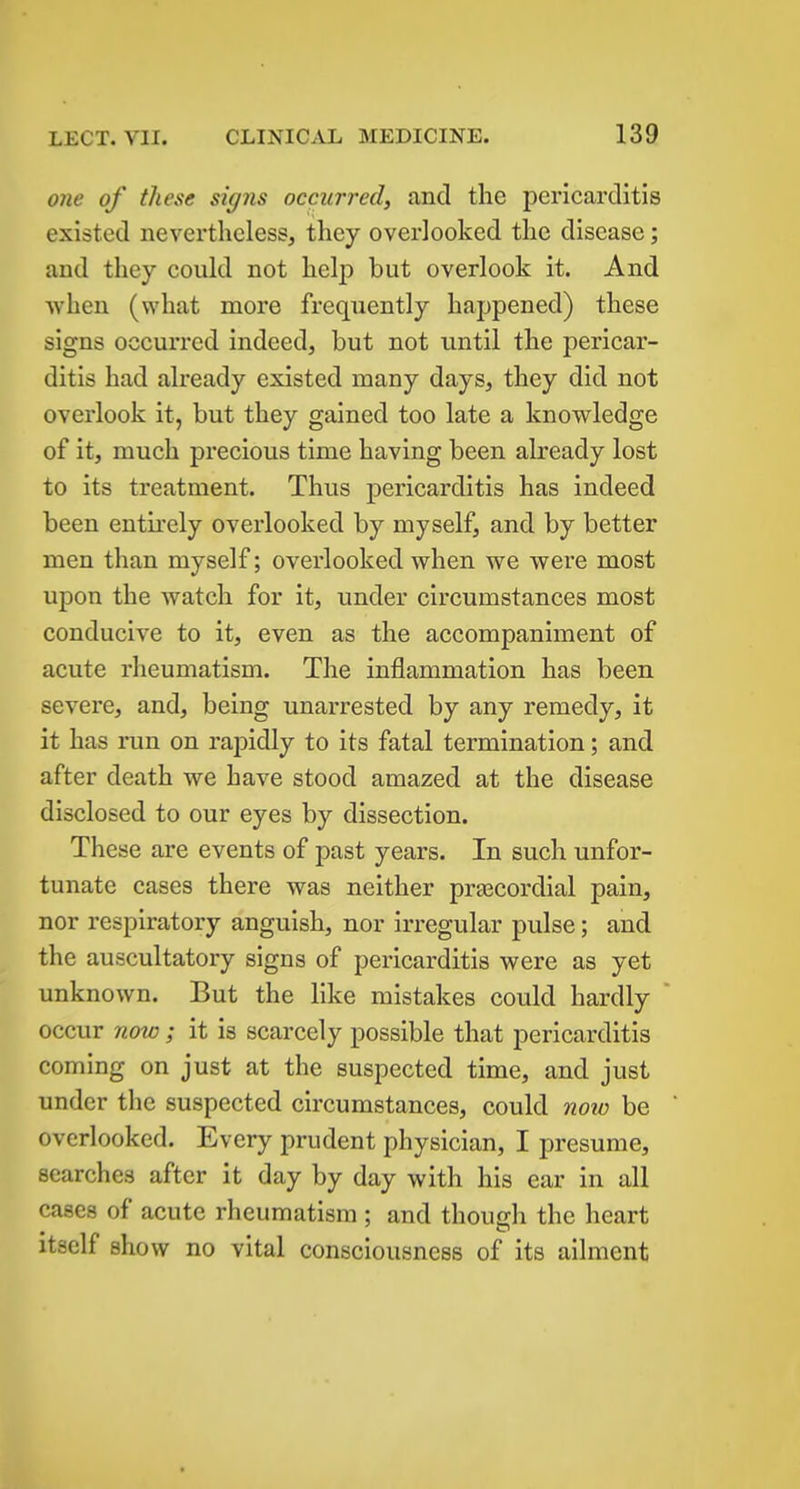 one of these signs occurred, and the pericarditis existed nevertheless, they overlooked the disease; and they could not help but overlook it. And when (what more frequently happened) these signs occurred indeed, but not until the pericar- ditis had already existed many days, they did not overlook it, but they gained too late a knowledge of it, much precious time having been already lost to its treatment. Thus pericarditis has indeed been entirely overlooked by myself, and by better men than myself; overlooked when we were most upon the watch for it, under circumstances most conducive to it, even as the accompaniment of acute rheumatism. The inflammation has been severe, and, being unarrested by any remedy, it it has run on rapidly to its fatal termination; and after death we have stood amazed at the disease disclosed to our eyes by dissection. These are events of past years. In such unfor- tunate cases there was neither prajcordial pain, nor respiratory anguish, nor irregular pulse; and the auscultatory signs of pericarditis were as yet unknown. But the like mistakes could hardly occur now ; it is scarcely possible that pericarditis coming on just at the suspected time, and just under the suspected circumstances, could now be overlooked. Every prudent physician, I presume, searches after it day by day with his ear in all cases of acute rheumatism; and though the heart itself show no vital consciousness of its ailment
