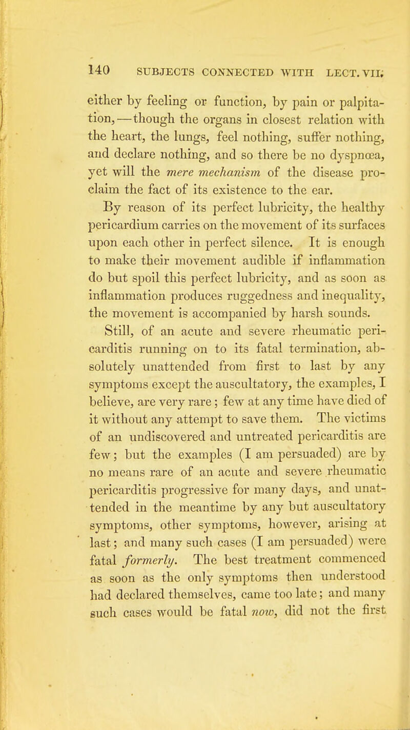 either by feeling or function, by pain or palpita- tion,—though the organs in closest relation with the heart, the lungs, feel nothing, suffer nothing, and declare nothing, and so there be no dyspnoea, yet will the mere mechanism of the disease pro- claim the fact of its existence to the ear. By reason of its perfect lubricity, the healthy pericardium can'ies on the movement of its surfaces uj)on each other in perfect silence. It is enough to make their movement audible if inflammation do but spoil this perfect lubricit}'^, and as soon as inflammation produces ruggedness and inequality, the movement is accompanied by harsh sounds. Still, of an acute and severe rheumatic peri- carditis running on to its fatal termination, ab- solutely unattended from first to last by any symptoms except the auscultatory, the examples, I believe, are very rare; few at any time have died of it without any attempt to save them. The victims of an undiscovered and untreated pericarditis are few; but the examples (I am persuaded) are by no means rare of an acute and severe rheumatic pericarditis progressive for many days, and unat- tended in the meantime by any but auscultatory symptoms, other symptoms, however, ai-ising at last; and many such cases (I am persuaded) were fatal formerly. The best treatment commenced as soon as the only symptoms then understood had declared themselves, came too late; and many such cases would be fatal now, did not the first