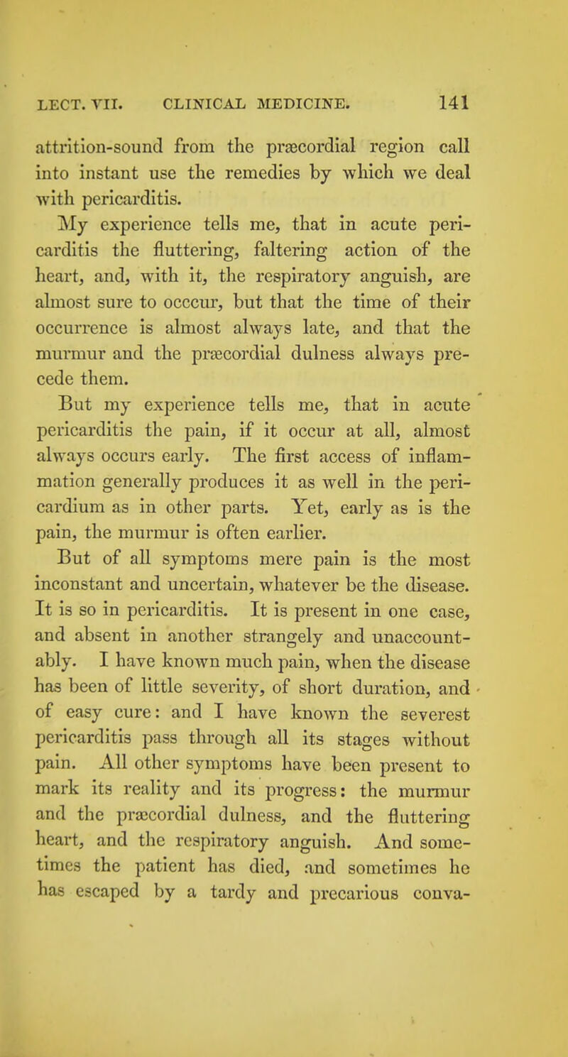 attrition-sound from the prascordlal region call into instant use the remedies by which we deal with pericarditis. My experience tells me, that in acute peri- carditis the fluttering, faltering action of the heart, and, with it, the respiratory anguish, are almost sure to occcur, but that the time of their occurrence is almost always late, and that the murmur and the prsecordial dulness always pre- cede them. But my experience tells me, that in acute pericarditis the pain, if it occur at all, almost always occurs early. The first access of inflam- mation generally produces it as well in the peri- cardium as in other parts. Yet, early as is the pain, the murmur is often earlier. But of all symptoms mere pain is the most inconstant and uncertain, whatever be the disease. It is so in pericarditis. It is present in one case, and absent in another strangely and unaccount- ably. I have known much pain, when the disease has been of little severity, of short duration, and - of easy cure: and I have known the severest pericarditis pass through all its stages without pain. All other symptoms have been pi-esent to mark its reality and its progress: the murmur and the prajcordial dulness, and the fluttering heart, and the respiratory anguish. And some- times the patient has died, and sometimes he has escaped by a tardy and precarious conva-