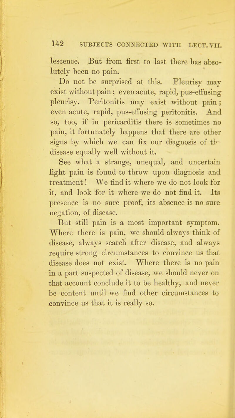 lescence. But from first to last there has abso- lutely been no pain. Do not be surprised at this. Pleurisy may exist without pain; even acute, rapid, pus-effusing pleurisy. Peritonitis may exist without pain; even acute, rapid, pus-effusing peritonitis. And so, too, if in pericarditis there is sometimes no pain, it fortunately happens that there are other signs by which we can fix our diagnosis of th- disease equally well without it. See what a strange, unequal, and uncertain light pain is found to throw upon diagnosis and treatment! We find it where we do not look for it, and look for it where we do not find it. Its presence is no sure proof, its absence is no sure negation, of disease. But still pain is a most important symptom. Where there is pain, we should always think of disease, always search after disease, and always require strong circumstances to convince us that disease does not exist. Where there is no j)ain in a part suspected of disease, we should never on that account conclude it to be healthy, and never be content until we find other circumstances to convince us that it is really so.