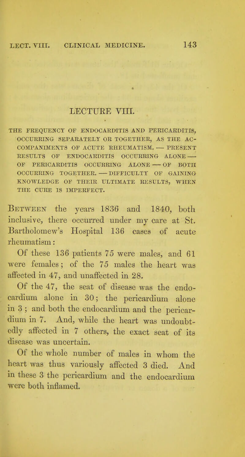 LECTURE vm. THE FREQUESrCY OF ENDOCARDITIS AND PERICARDITIS, OCCURRING SEPARATELY OR TOGETHER, AS THE AC- COMPANIMENTS OP ACUTE RHEUMATISM. — PRESENT RESULTS OP ENDOCARDITIS OCCURRING ALONE OF PERICARDITIS OCCURRING ALONE — OP BOTH OCCURRING TOGETHER. — DIFPICULTT OF GAINING KNOWLEDGE OF THEIR ULTIMATE RESULTS, WHEN THE CURE IS IMPERFECT. Between the years 1836 and 1840, both inclusive, there occurred under my care at St. Bartholomew's Hospital 136 cases of acute rheumatism: Of these 136 patients 75 were males, and 61 were females; of the 75 males the heart was affected in 47, and unaffected in 28. Of the 47, the seat of disease was the endo- cardium alone in 30; the pericardium alone in 3 ; and both the endocardium and the pericar- dium in 7. And, while the heart was undoubt- edly affected in 7 others, the exact seat of its disease was uncertain. Of the whole number of males in whom the heart was thus variously affected 3 died. And in these 3 the pericardium and the endocardium were both inflamed.