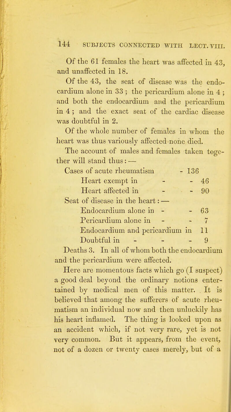 Of the 61 females the heart was affected in 43, and unaffected in 18. Of the 43, the seat of disease was the endo- cardium alone in 33 ; the pericardium alone in 4 ; and both the endocardium and the pericardium in 4 ; and the exact seat of the cardiac disease was doubtful in 2. Of the whole number of females in whom the heart was thus variously affected none died. The account of males and females taken toge- ther will stand thus: — Cases of acute rheumatism - 136 Heart exempt in - - 46 Heart affected in - - 90 Seat of disease in the heart: — Endocardimn alone in - - 63 Pericardium alone in - - 7 Endocardium and pericardium in 11 Doubtful in - - - 9 Deaths 3. In all of whom both the endocardium and the pericardium were affected. Here are momentous facts which go (I suspect) a good deal beyond the ordinary notions enter- tained by medical men of this matter. . It is believed that among the sufferers of acute rheu- matism an individual now and then unluckily has his heart inflamed. The thing is looked upon as an accident which, if not very rare, yet is not very common. But it appears, from the event, not of a dozen or twenty cases merely, but of a