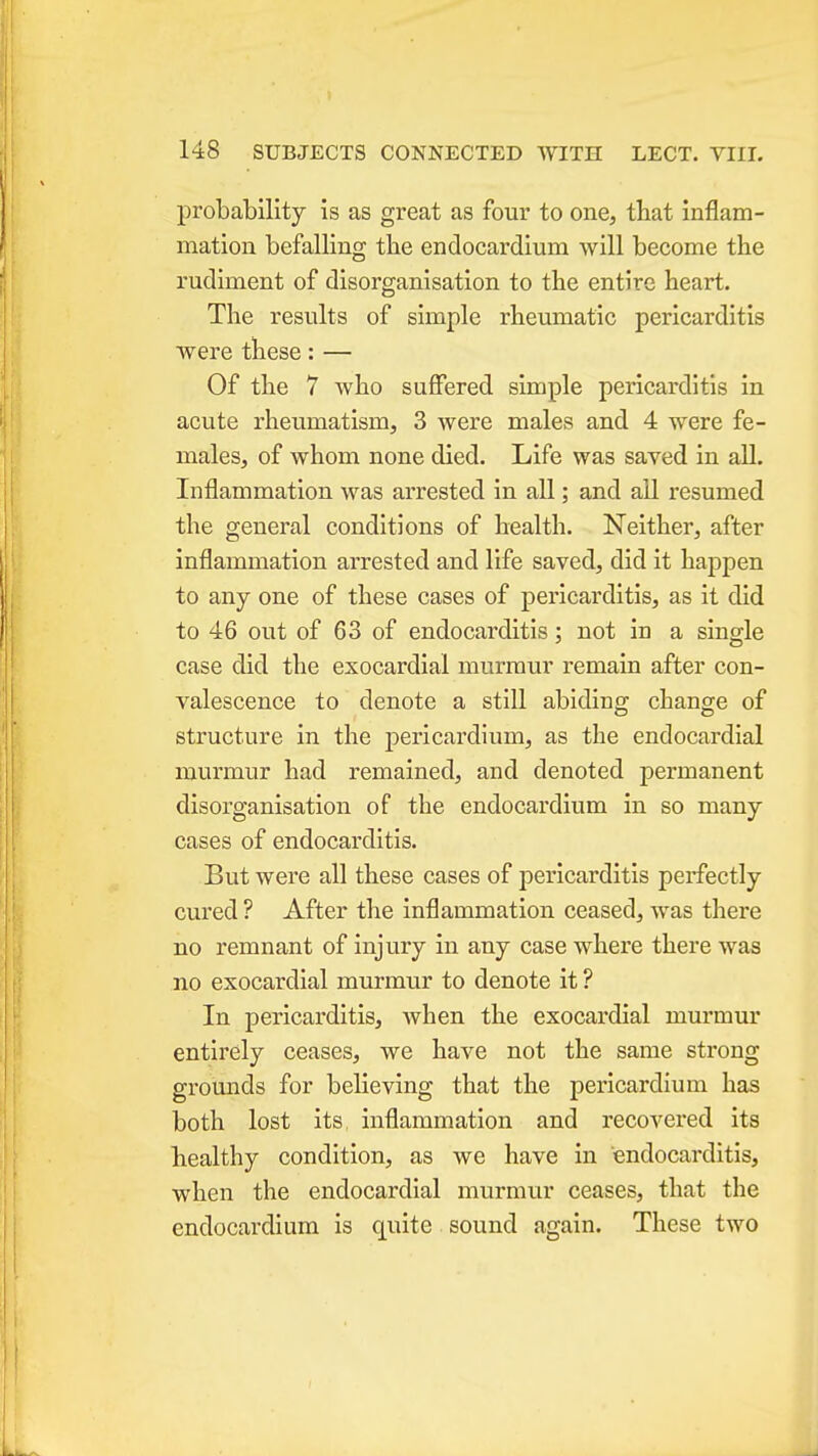 probability is as great as four to one, that inflam- mation befalling the endocardium will become the rudiment of disorganisation to the entire heart. The results of simple rheumatic pericarditis were these: — Of the 7 who suffered simple pericarditis in acute rheumatism, 3 were males and 4 were fe- males, of whom none died. Life was saved in all. Inflammation was arrested in all; and all resumed the general conditions of health. Neither, after inflammation arrested and life saved, did it happen to any one of these cases of pericarditis, as it did to 46 out of 63 of endocarditis; not in a single case did the exocardial murmur remain after con- valescence to denote a still abiding change of structure in the j)ericardium, as the endocardial murmur had remained, and denoted permanent disorganisation of the endocardium in so many cases of endocarditis. But were all these cases of pericarditis perfectly cured ? After the inflammation ceased, was there no remnant of injury in any case where there was no exocardial murmur to denote it ? In pericarditis, when the exocardial murmur entirely ceases, we have not the same strong grounds for believing that the pericardium has both lost its, inflammation and recovered its healthy condition, as we have in endocarditis, when the endocardial murmur ceases, that the endocardium is quite sound again. These two