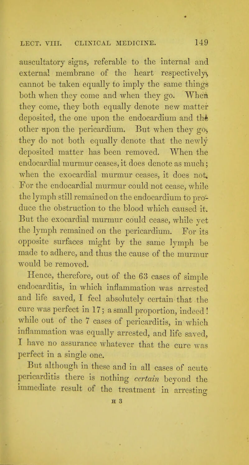 auscultatoiy signs, referable to the internal and external membrane of the heart respectively^, cannot be taken equally to imply the same things both when they come and when they go. Wheili they come, they both equally denote new mattei* deposited, the one upon the endocardium and thk other upon the pericardium. But when they got, they do not both equally denote that the newly deposited matter has been removed. When the endocardial murmur ceases, it does denote as much; when the exocardial murmur ceases, it does not. For the endocardial murmur could not cease, while the lymph still remained on the endocardium to pro- duce the obstruction to the blood which caused it. But the exocardial murmur could cease, while yet the lymph remained on the pericardium. For its opposite surfaces might by the same lymph be made to adhere, and thus the cause of the murmur would be removed. Hence, therefore, out of the 63 cases of simple endocarditis, in which inflammation was arrested and life saved, I feel absolutely certain that the cure was perfect in 17; a small proportion, indeed! while out of the 7 cases of pericarditis, in which inflammation was equally arrested, and life saved, I have no assurance whatever that the cure was perfect in a single one. But although in these and in all cases of acute pericarditis there is nothing certain beyond the immediate result of the treatment in arrestins: