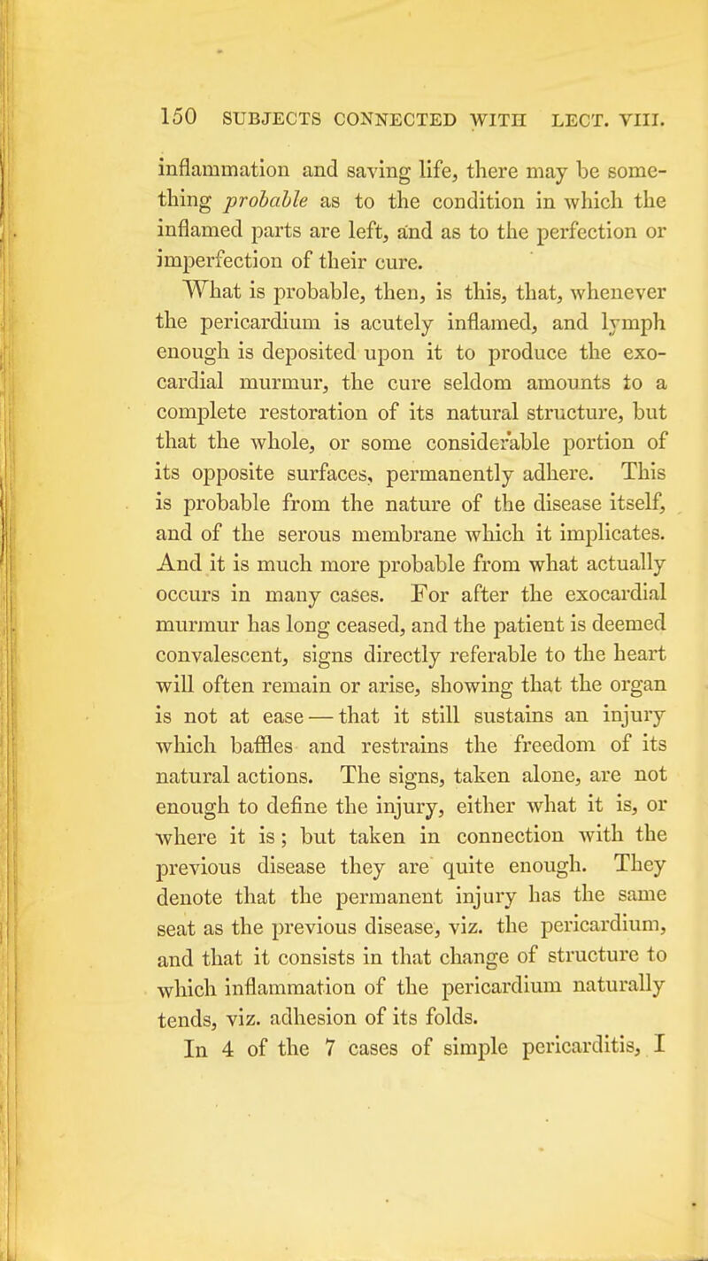inflammation and saving life, there may be some- thing probable as to the condition in which the inflamed parts are left, and as to the perfection or imperfection of their cure. What is probable, then, is this, that, whenever the pericardium is acutely inflamed, and lymph enough is deposited upon it to produce the exo- cardial murmur, the cure seldom amounts to a complete restoration of its natural structure, but that the whole, or some considerable portion of its opposite surfaces, permanently adhere. This is probable from the nature of the disease itself, and of the serous membrane which it implicates. And it is much more probable from what actually occurs in many cases. For after the exocardial murmur has long ceased, and the patient is deemed convalescent, signs directly referable to the heart wiU often remain or arise, showing that the organ is not at ease — that it still sustains an injury which bafiles and restrains the freedom of its natural actions. The signs, taken alone, are not enough to define the injury, either what it is, or •where it is; but taken in connection with the previous disease they are quite enough. They denote that the permanent injury has the same seat as the previous disease, viz. the pericardium, and that it consists in that change of structure to which inflammation of the pericardium naturally tends, viz. adhesion of its folds. In 4 of the 7 cases of simple pericarditis, I