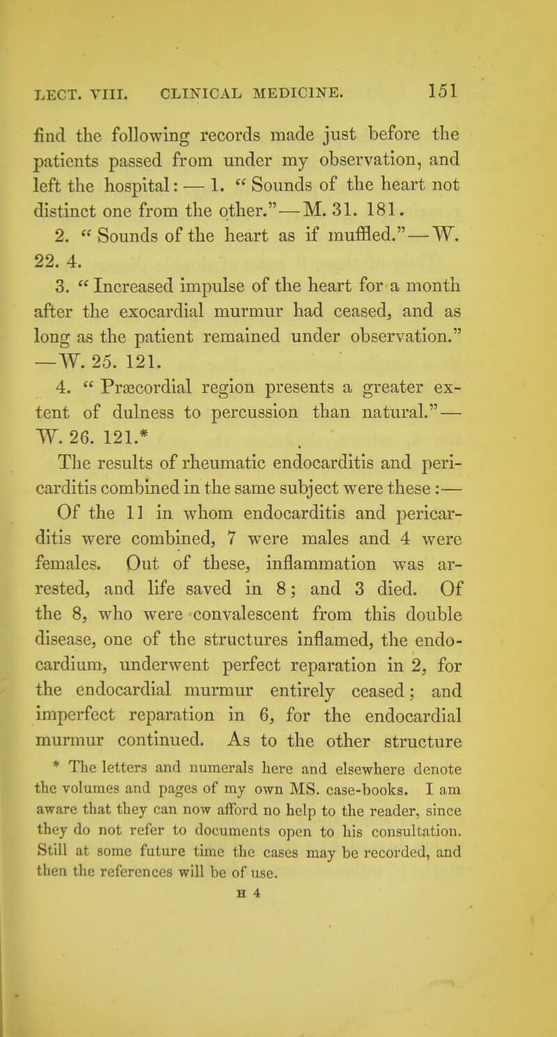 find the following records made just before the patients passed from under my observation, and left the hospital: — 1.  Sounds of the heart not distinct one from the other.—M. 31. 181. 2. Sounds of the heart as if muffled.—W. 22. 4. 3. Increased impulse of the heart for a month after the exocardial murmur had ceased, and as long as the patient remained under observation. —W. 25. 121. 4.  Prajcordial region presents a greater ex- tent of dulness to percussion than natural. — W. 26. 121.* The results of rheumatic endocarditis and peri- carditis combined in the same subject were these:— Of the 11 in whom endocarditis and pericar- ditis were combined, 7 w^ere males and 4 were females. Out of these, inflammation was ar- rested, and life saved in 8; and 3 died. Of the 8, who were convalescent from this double disease, one of the structures inflamed, the endo- cardium, underwent perfect reparation in 2, for the endocardial murmur entirely ceased: and imperfect reparation in 6, for the endocardial murmur continued. As to the other structure * The letters and numerals hei-e and elsewhere denote the volumes and pages of my own MS. case-books. I am aware that they can now afford no help to the reader, since they do not refer to documents open to his consultation. Still at some future time the cases may be recorded, and then the references will be of use.