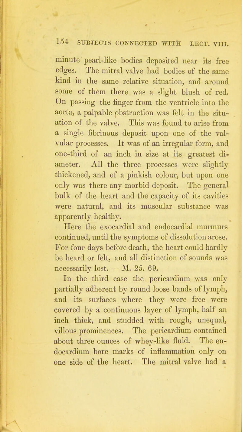 minute pearl-like bodies deposited near its free edges. The mitral valve had bodies of the same kind in the same relative situation, and around some of them there was a slight blush of red. On passing the finger from the ventricle into the aorta, a palpable obstruction was felt in the situ- ation of the valve. This was found to arise from a single fibrinous deposit upon one of the val- vular processes. It was of an irregular form, and one-third of an inch in size at its greatest di- ameter. All the three processes were slightly thickened, and of a pinkish colour, but upon one only was there any morbid deposit. The general bulk of the heart and the capacity of its cavities Avere natural, and its musciJar substance was apparently healthy. Here the exocardial and endocardial murmurs continued, until the symptoms of dissolution arose. For four days before death, the heart could hardly be heard or felt, and all distinction of sounds Avas necessarily lost. — M. 25. 69. In the third case the pericardium was only partially adherent by round loose bands of lymph, and its surfaces where they were free were covered by a continuous layer of lymph, half an inch thick, and studded with rougli, unequal, villous prominences. The pericardium contained about three ounces of whey-like fluid. The en- docardium bore marks of inflammation only on one side of the heart. The mitral valve had a
