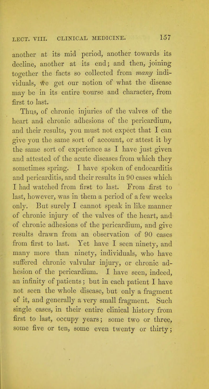 another at its mid period, another towards its decline, another at its end; and then, joining together the facts so collected from many indi- viduals, s^e get our notion of what the disease may be in its entire course and character, from first to last. Thus, of chronic injuries of the valves of the heart and chronic adhesions of the pericardium, and their results, you must not expect that I can give you the same sort of account, or attest it by the same sort of experience as I have just given and attested of the acute diseases from which they sometimes spring. I have spoken of endocarditis and pericarditis, and their results in 90 cases which I had watched from first to last. From first to last, however, was in them a period of a few weeks only. But surely I cannot speak in like manner of chronic injury of the valves of the heart, and of chronic adhesions of the pericardium, and give results drawn from an observation of 90 cases from first to last. Yet have I seen ninety, and many more than ninety, individuals, who have suffered chronic valvular injury, or chronic ad- hesion of the pericardium. I have seen, indeed, an infinity of patients; but in each patient I have not seen the whole disease, but only a fragment of it, and generally a very small fragment. Such single cases, in their entire clinical history from first to last, occupy years; some two or tliree, some five or ten, some even twenty or thirty;