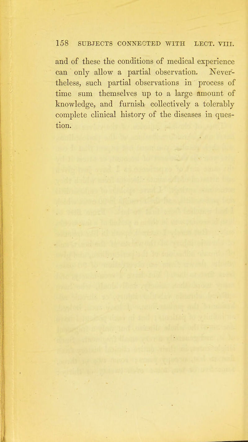and of these the conditions of medical experience can only allow a partial observation. Never- theless, such partial observations in process of time sum themselves up to a large amount of knowledge, and furnish collectively a tolerably complete clinical history of the diseases in ques- tion.