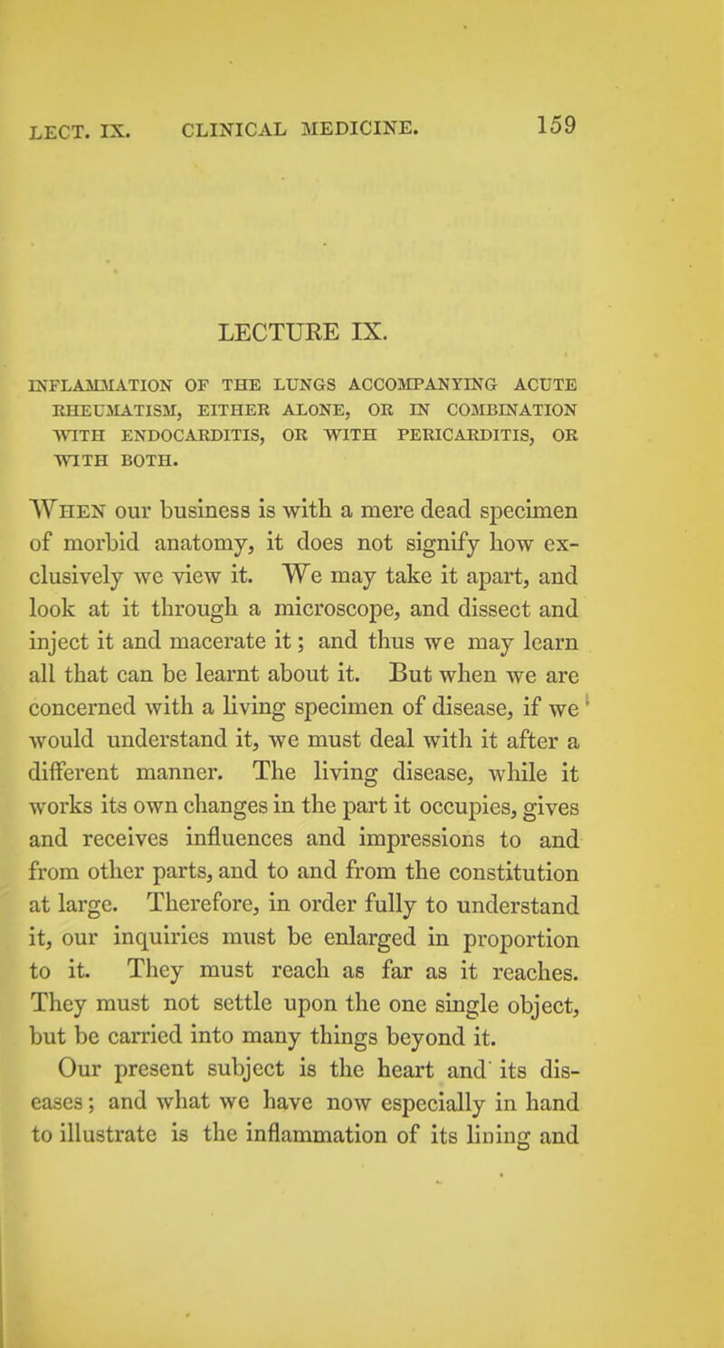 LECTURE IX. rNFLAMJIATION OF THE LUNGS ACCOMPANYING ACUTE RHEUMATISM, EITHER ALONE, OR IN COMBINATION WITH ENDOCARDITIS, OR WITH PERICARDITIS, OR WITH BOTH. When our business is with a mere dead specimen of morbid anatomy, it does not signify how ex- clusively we view it. We may take it apart, and look at it through a microscope, and dissect and inject it and macerate it; and thus we may learn all that can be learnt about it. But when we are concerned with a living specimen of disease, if we would understand it, we must deal with it after a different manner. The living disease, while it works its own changes in the part it occupies, gives and receives influences and impressions to and from other parts, and to and from the constitution at large. Therefore, in order fully to understand it, our inquiries must be enlarged in proportion to it. They must reach as far as it reaches. They must not settle upon the one single object, but be carried into many things beyond it. Our present subject is the heart and its dis- eases ; and what we have now especially in hand to illustrate is the inflammation of its lining and