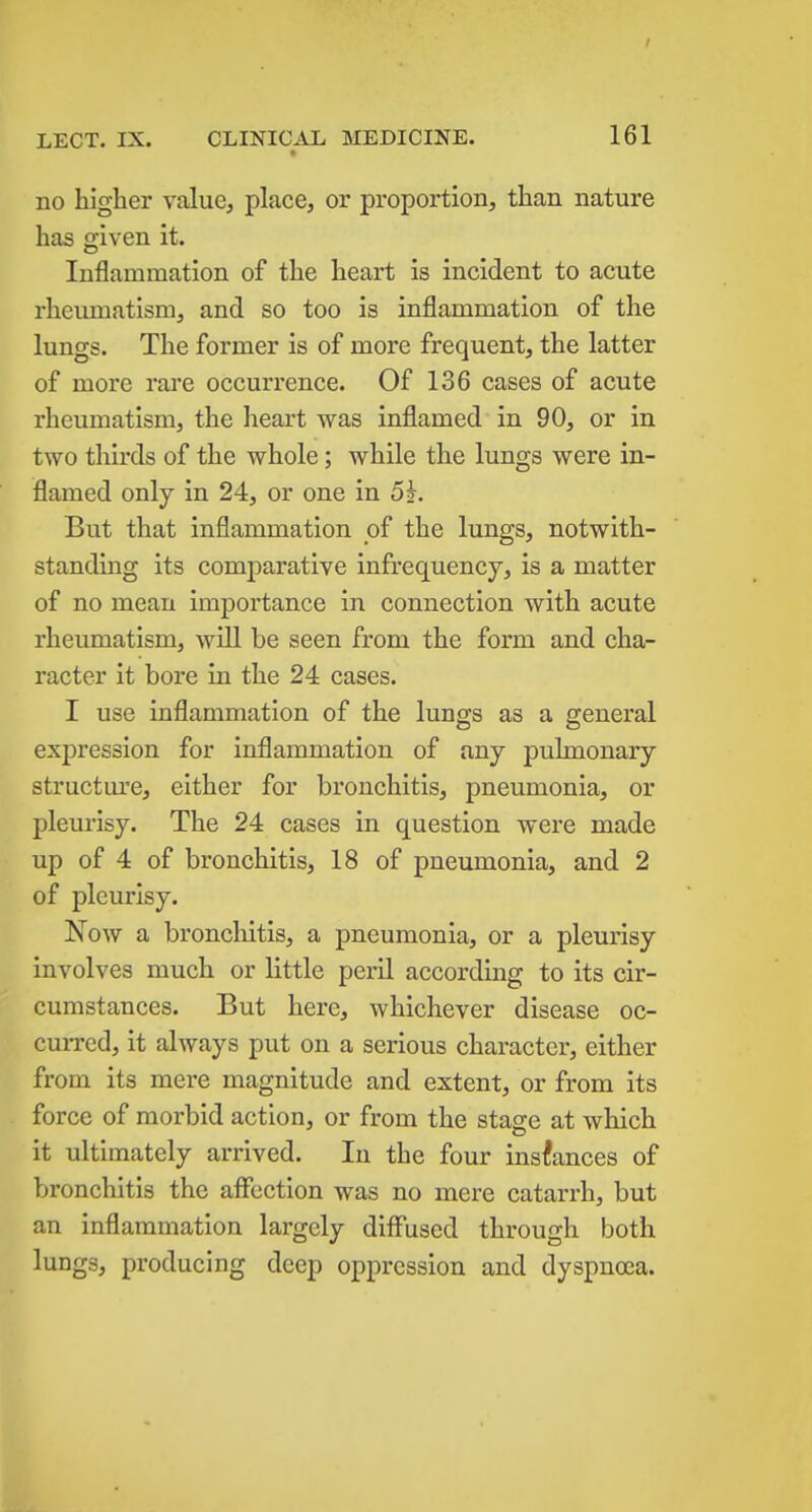 LECT. IX. no higher value, place, or proportion, than nature has given it. Inflammation of the heart is incident to acute rheumatism, and so too is inflammation of the lungs. The former is of more frequent, the latter of more rare occurrence. Of 136 cases of acute rheumatism, the heart was inflamed in 90, or in two thirds of the whole; while the lungs were in- flamed only in 24, or one in 5j. But that inflammation of the lungs, notwith- standing its comparative infrequency, is a matter of no mean importance in connection with acute rheumatism, will be seen from the form and cha- racter it bore in the 24 cases. I use inflammation of the lungs as a general expression for inflammation of any pulmonary structiu'e, either for bronchitis, pneumonia, or pleurisy. The 24 cases in question were made up of 4 of bronchitis, 18 of pneumonia, and 2 of pleurisy. Now a broncliitis, a pneumonia, or a pleurisy involves much or little peril according to its cir- cumstances. But here, whichever disease oc- cuiTcd, it always put on a serious character, either from its mere magnitude and extent, or from its force of morbid action, or from the stage at which it ultimately arrived. In the four instances of bronchitis the affection was no mere catarrh, but an inflammation largely diff'used through both lungs, producing deep oppression and dyspnoea.