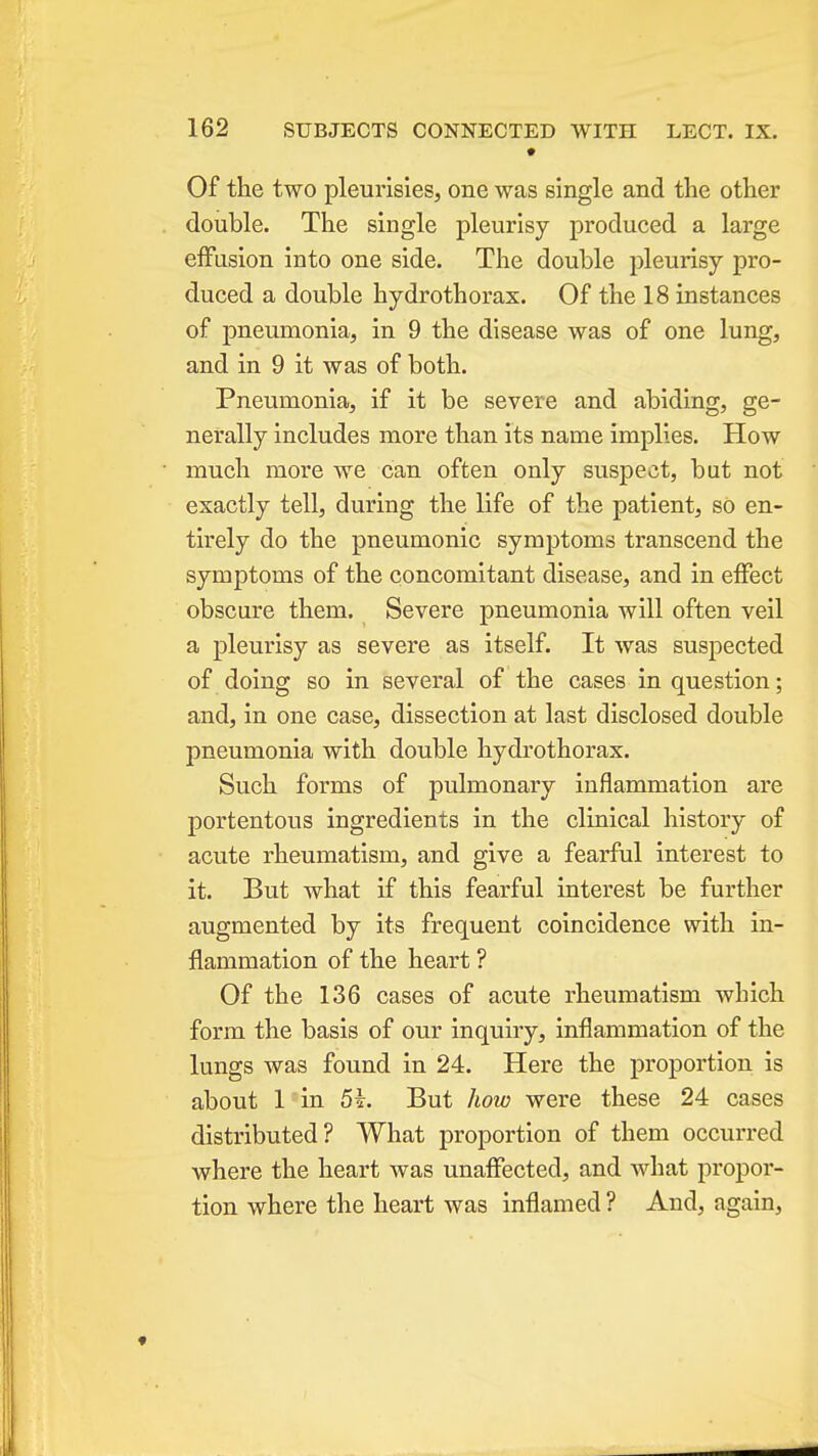 Of the two pleurisies, one was single and the other double. The single pleurisy produced a large effusion into one side. The double pleurisy pro- duced a double hydrothorax. Of the 18 instances of pneumonia, in 9 the disease was of one lung, and in 9 it was of both. Pneumonia, if it be severe and abiding, ge- nerally includes more than its name implies. How much more we can often only suspect, but not exactly tell, during the life of the patient, so en- tirely do the pneumonic symptoms transcend the symptoms of the concomitant disease, and in effect obscure them. Severe pneumonia will often veil a pleurisy as severe as itself. It was suspected of doing so in several of the cases in question; and, in one case, dissection at last disclosed double pneumonia with double hydrothorax. Such forms of pulmonary inflammation are portentous ingredients in the clinical history of acute rheumatism, and give a fearful interest to it. But what if this fearful interest be further augmented by its frequent coincidence with in- flammation of the heart ? Of the 136 cases of acute rheumatism Avhich form the basis of our inquiry, inflammation of the lungs was found in 24. Here the proportion is about 1 in 5^. But how were these 24 cases distributed? What proportion of them occurred where the heart was unaffected, and what propor- tion where the heart was inflamed ? And, again,