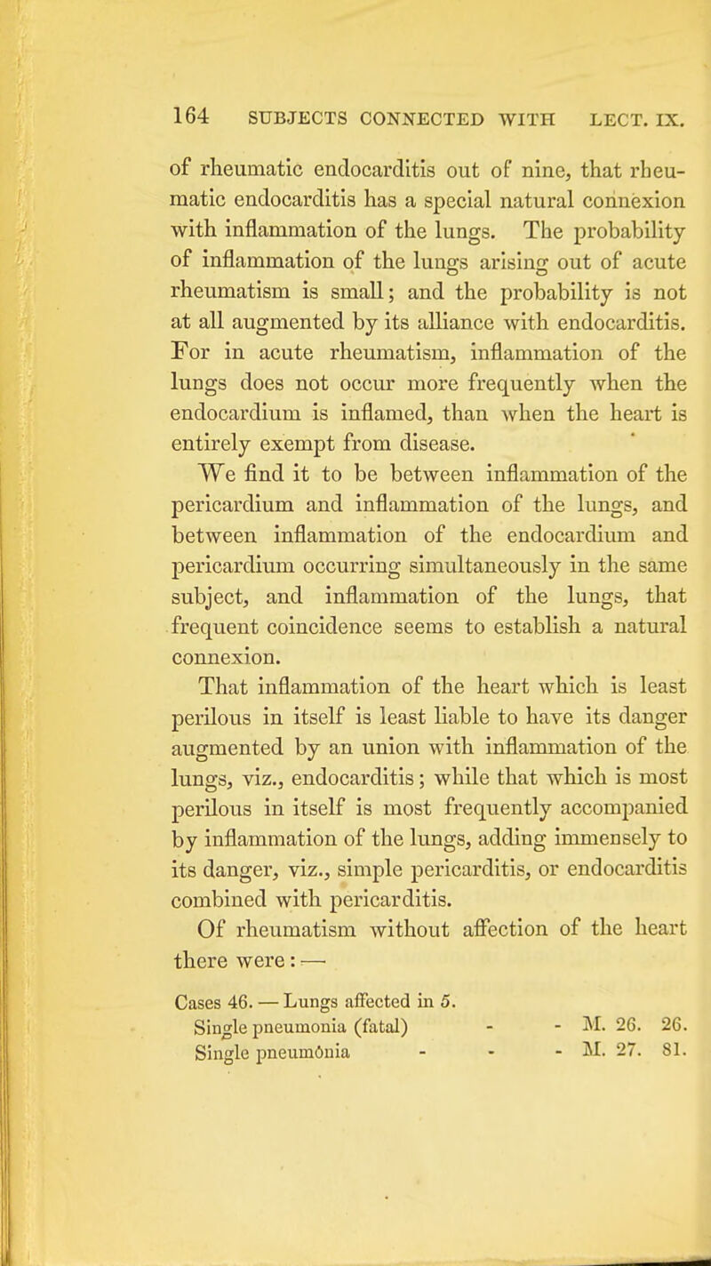 of rheumatic endocarditis out of nine, that rheu- matic endocarditis has a special natural connexion with inflammation of the lungs. The probability of injflammation of the lung-s arisino; out of acute rheumatism is small; and the probability is not at all augmented by its alliance with endocarditis. For in acute rheumatism, inflammation of the lungs does not occur more frequently when the endocardium is inflamed, than Avhen the heart is entirely exempt from disease. We find it to be between inflammation of the pericardium and inflammation of the lungs, and between inflammation of the endocardium and pericardium occurring simultaneously in the same subject, and inflammation of the lungs, that frequent coincidence seems to establish a natural connexion. That inflammation of the heart which is least perilous in itself is least liable to have its danger augmented by an union with inflammation of the lungs, viz., endocarditis; while that which is most perilous in itself is most frequently accompanied by inflammation of the lungs, adding immensely to its danger, viz., simple pericarditis, or endocarditis combined with pericarditis. Of rheumatism without aflfection of the heart there were: ^— Cases 46. — Lungs affected in 5. Single pneumonia (fatal) - - M. 26. 26. Single pneumdnia - - - M. 27. 81.