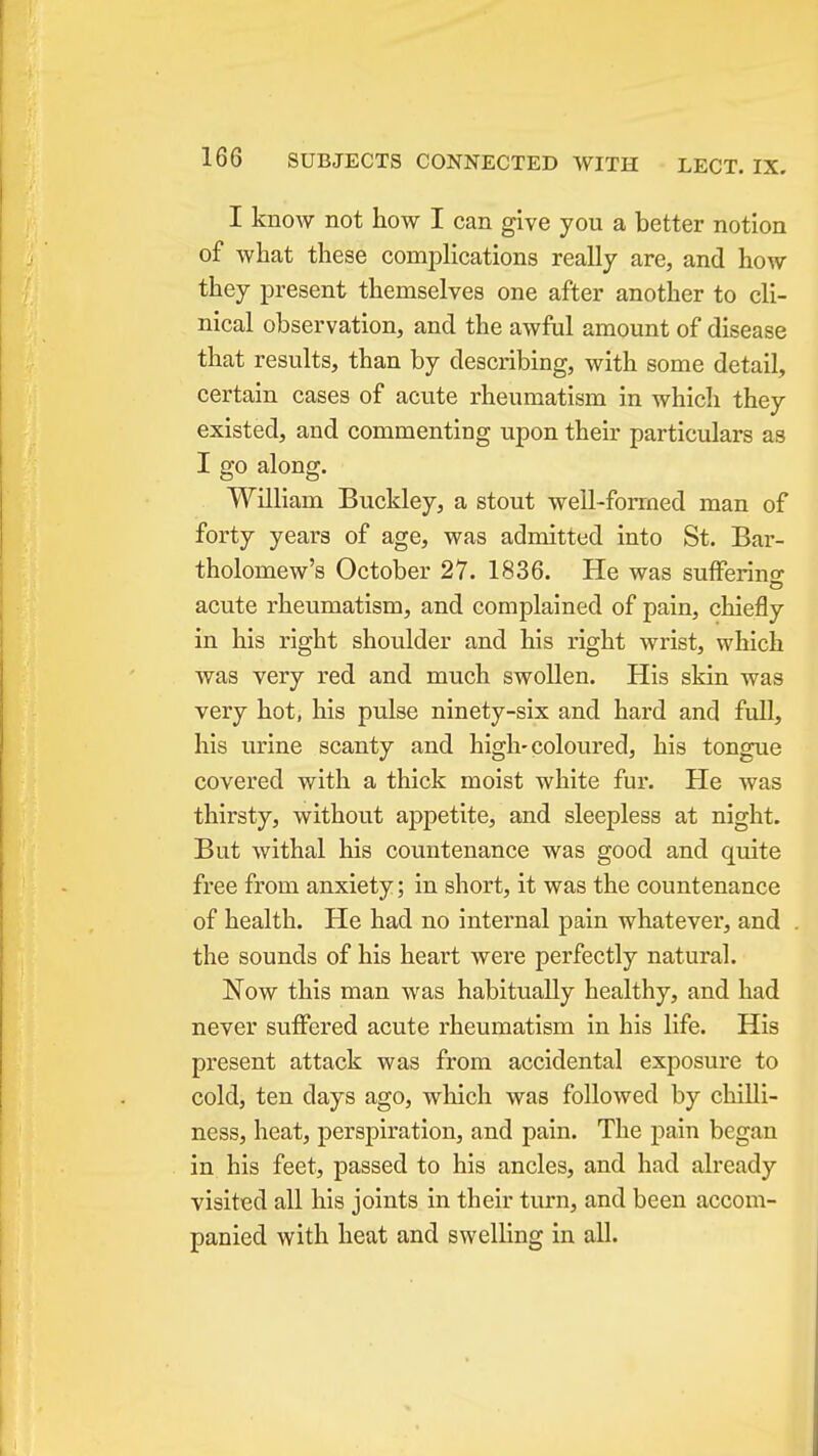 I know not how I can give you a better notion of what these complications really are, and how they present themselves one after another to cli- nical observation, and the awful amount of disease that results, than by describing, with some detail, certain cases of acute rheumatism in which they existed, and commenting upon their particulars as I go along. William Buckley, a stout well-forrned man of forty years of age, was admitted into St. Bar- tholomew's October 27. 1836. He was sufferino- acute rheumatism, and complained of pain, chiefly in his right shoulder and his right wrist, which was very red and much swollen. His skin was very hot, his pulse ninety-six and hard and full, his urine scanty and high-coloured, his tongue covered with a thick moist white fur. He was thirsty, without appetite, and sleepless at night. But withal his countenance was good and quite free from anxiety; in short, it was the countenance of health. He had no internal pain whatever, and the sounds of his heart were perfectly natural. Now this man was habitually healthy, and had never suffered acute rheumatism in his life. His present attack was from accidental exposure to cold, ten days ago, which was followed by chilli- ness, heat, perspiration, and pain. The pain began in his feet, passed to his ancles, and had already visited all his joints in their turn, and been accom- panied with heat and swelling in all.