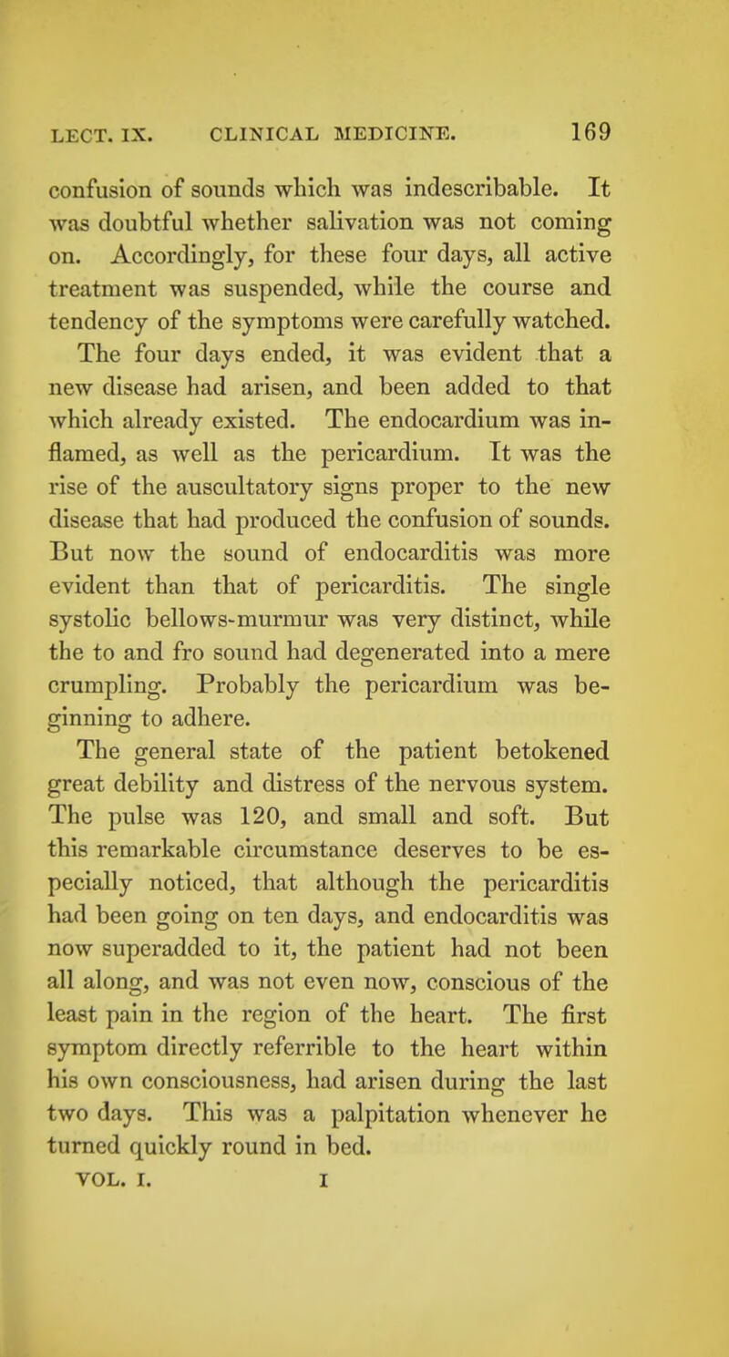 confusion of sounds which was indescribable. It was doubtful whether salivation was not coming on. Accordingly, for these four days, all active treatment was suspended, while the course and tendency of the symptoms were carefully watched. The four days ended, it was evident that a new disease had arisen, and been added to that which already existed. The endocardium was in- flamed, as well as the pericardium. It was the rise of the auscultatory signs proper to the new disease that had produced the confusion of sounds. But now the sound of endocarditis was more evident than that of pericarditis. The single systolic bellows-murmur was very distinct, while the to and fro sound had degenerated into a mere crumpling. Probably the pericardium was be- ginnino; to adhere. The general state of the patient betokened great debility and distress of the nervous system. The pulse was 120, and small and soft. But this remarkable circumstance deserves to be es- pecially noticed, that although the pericarditis had been going on ten days, and endocarditis was now superadded to it, the patient had not been all along, and was not even now, conscious of the least pain in the region of the heart. The first symptom directly referrible to the heart within his own consciousness, had arisen during the last two days. This was a palpitation whenever he turned quickly round in bed. VOL. I. I