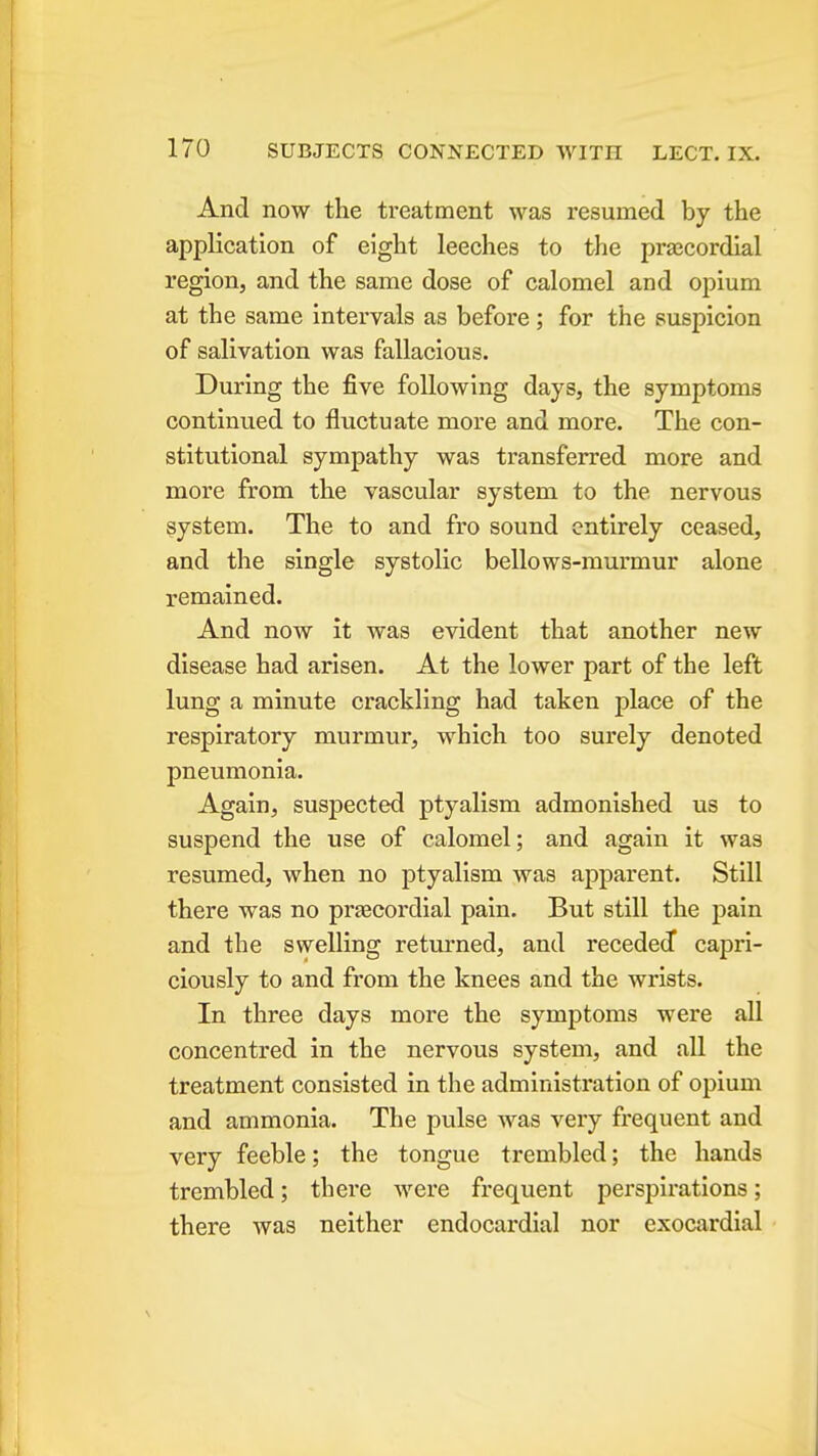 And now the treatment was resumed by the application of eight leeches to the prajcordial region, and the same dose of calomel and opium at the same intervals as before ; for the suspicion of salivation was fallacious. During the five following days, the symptoms continued to fluctuate more and more. The con- stitutional sympathy was transferred more and more from the vascular system to the nervous system. The to and fro sound entirely ceased, and the single systolic bellows-murmur alone remained. And now it was evident that another new disease had arisen. At the lower part of the left lung a minute crackling had taken place of the respiratory murmur, which too surely denoted pneumonia. Again, suspected ptyalism admonished us to suspend the use of calomel; and again it was resumed, when no ptyalism was apparent. Still there was no prtecordial pain. But still the pain and the swelling returned, and receded capri- ciously to and from the knees and the wrists. In three days more the symptoms were all concentred in the nervous system, and all the treatment consisted in the administration of opium and ammonia. The pulse was very frequent and very feeble; the tongue trembled; the hands trembled; there Avere frequent perspirations; there was neither endocardial nor exocardial