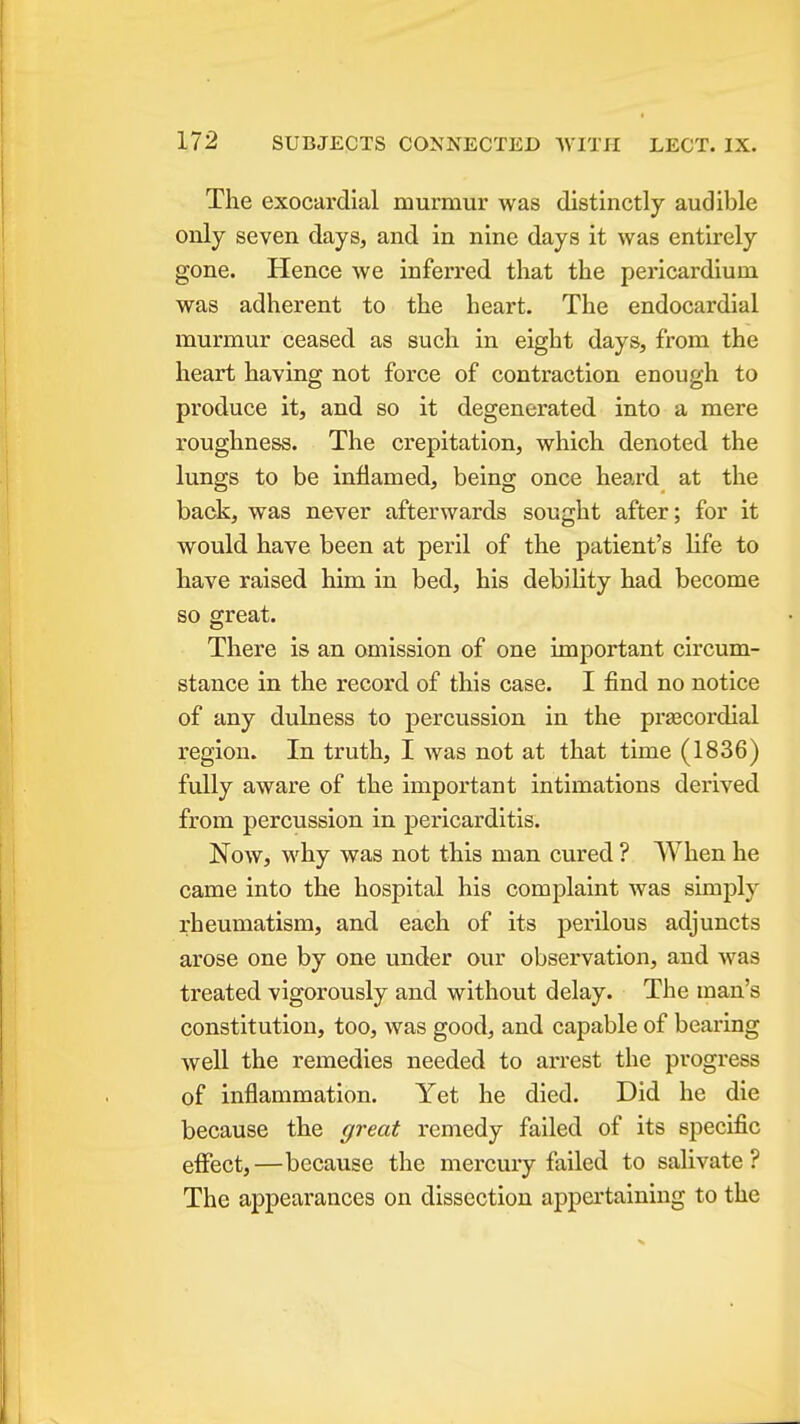 The exocardial murmur was distinctly audible only seven days, and in nine days it was entirely gone. Hence we inferred that the pericardium was adherent to the heart. The endocardial murmur ceased as such in eight days, from the heart having not force of contraction enough to produce it, and so it degenerated into a mere roughness. The crepitation, which denoted the lungs to be inflamed, being once heard at the back, was never afterwards sought after; for it would have been at peril of the patient's life to have raised him in bed, his debility had become so great. There is an omission of one important circum- stance in the record of this case. I find no notice of any dulness to percussion in the prascordial region. In truth, I was not at that time (1836) fully aware of the important intimations derived from percussion in pericarditis. Now, why was not this man cured ? When he came into the hospital his complaint was simply rheumatism, and each of its perilous adjuncts arose one by one under our observation, and was treated vigorously and without delay. The man's constitution, too, was good, and capable of bearing well the remedies needed to arrest the progress of inflammation. Yet he died. Did he die because the great remedy failed of its specific effect,—because the mercury failed to salivate? The appearances on dissection appertaining to the